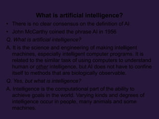 What is artificial intelligence?
• There is no clear consensus on the definition of AI
• John McCarthy coined the phrase AI in 1956
Q. What is artificial intelligence?
A. It is the science and engineering of making intelligent
machines, especially intelligent computer programs. It is
related to the similar task of using computers to understand
human or other intelligence, but AI does not have to confine
itself to methods that are biologically observable.
Q. Yes, but what is intelligence?
A. Intelligence is the computational part of the ability to
achieve goals in the world. Varying kinds and degrees of
intelligence occur in people, many animals and some
machines.
 