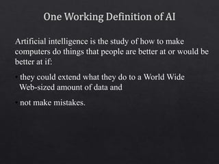 Artificial intelligence is the study of how to make
computers do things that people are better at or would be
better at if:
• they could extend what they do to a World Wide
Web-sized amount of data and
• not make mistakes.
 