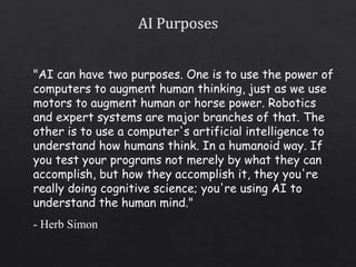 "AI can have two purposes. One is to use the power of
computers to augment human thinking, just as we use
motors to augment human or horse power. Robotics
and expert systems are major branches of that. The
other is to use a computer's artificial intelligence to
understand how humans think. In a humanoid way. If
you test your programs not merely by what they can
accomplish, but how they accomplish it, they you're
really doing cognitive science; you're using AI to
understand the human mind."
- Herb Simon
 