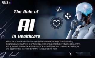 The Role of
in Healthcare
AI
AI has the potential to transform healthcare in numerous ways, from improving
diagnostics and treatment to enhancing patient engagement and reducing costs. In this
article, we will explore the applications of AI in healthcare, and discuss the challenges
and opportunities associated with this rapidly evolving field.
 