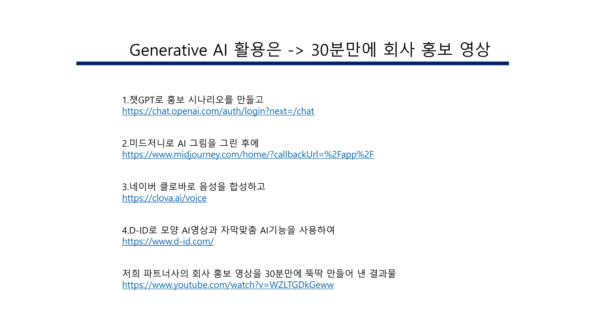 1.챗GPT로 홍보 시나리오를 만들고
https://chat.openai.com/auth/login?next=/chat
2.미드저니로 AI 그림을 그린 후에
https://www.midjourney.com/home/?callbackUrl=%2Fapp%2F
3.네이버 클로바로 음성을 합성하고
https://clova.ai/voice
4.D-ID로 모양 AI영상과 자막맞춤 AI기능을 사용하여
https://www.d-id.com/
저희 파트너사의 회사 홍보 영상을 30분만에 뚝딱 만들어 낸 결과물
https://www.youtube.com/watch?v=WZLTGDkGeww
Generative AI 활용은 -> 30분만에 회사 홍보 영상
 