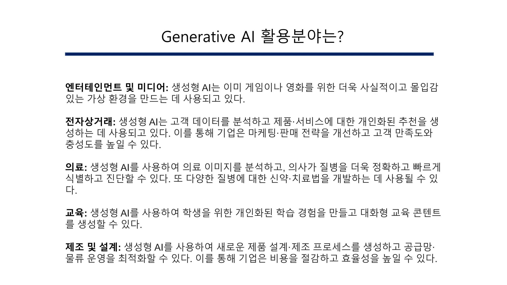 엔터테인먼트 및 미디어: 생성형 AI는 이미 게임이나 영화를 위한 더욱 사실적이고 몰입감
있는 가상 환경을 만드는 데 사용되고 있다.
전자상거래: 생성형 AI는 고객 데이터를 분석하고 제품·서비스에 대한 개인화된 추천을 생
성하는 데 사용되고 있다. 이를 통해 기업은 마케팅·판매 전략을 개선하고 고객 만족도와
충성도를 높일 수 있다.
의료: 생성형 AI를 사용하여 의료 이미지를 분석하고, 의사가 질병을 더욱 정확하고 빠르게
식별하고 진단할 수 있다. 또 다양한 질병에 대한 신약·치료법을 개발하는 데 사용될 수 있
다.
교육: 생성형 AI를 사용하여 학생을 위한 개인화된 학습 경험을 만들고 대화형 교육 콘텐트
를 생성할 수 있다.
제조 및 설계: 생성형 AI를 사용하여 새로운 제품 설계·제조 프로세스를 생성하고 공급망·
물류 운영을 최적화할 수 있다. 이를 통해 기업은 비용을 절감하고 효율성을 높일 수 있다.
Generative AI 활용분야는?
 