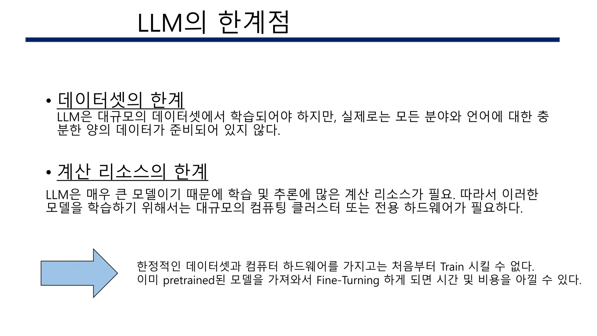 • 데이터셋의 한계
LLM은 대규모의 데이터셋에서 학습되어야 하지만, 실제로는 모든 분야와 언어에 대한 충
분한 양의 데이터가 준비되어 있지 않다.
• 계산 리소스의 한계
LLM은 매우 큰 모델이기 때문에 학습 및 추론에 많은 계산 리소스가 필요. 따라서 이러한
모델을 학습하기 위해서는 대규모의 컴퓨팅 클러스터 또는 전용 하드웨어가 필요하다.
한정적인 데이터셋과 컴퓨터 하드웨어를 가지고는 처음부터 Train 시킬 수 없다.
이미 pretrained된 모델을 가져와서 Fine-Turning 하게 되면 시간 및 비용을 아낄 수 있다.
AI 구현시의 이슈
LLM의 한계점
 
