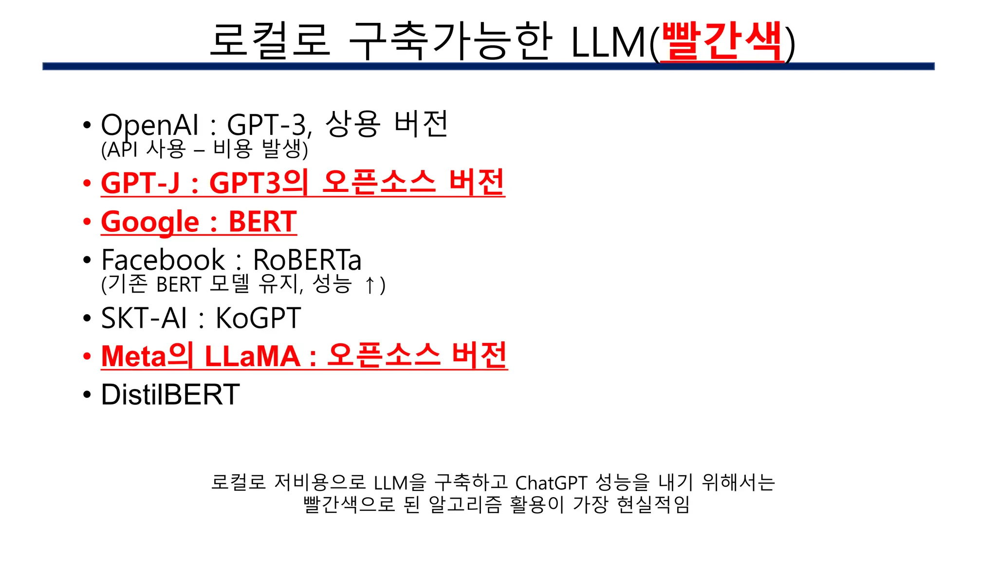 • OpenAI : GPT-3, 상용 버전
(API 사용 – 비용 발생)
• GPT-J : GPT3의 오픈소스 버전
• Google : BERT
• Facebook : RoBERTa
(기존 BERT 모델 유지, 성능 ↑)
• SKT-AI : KoGPT
• Meta의 LLaMA : 오픈소스 버전
• DistilBERT
AI 구현시의 이슈
로컬로 구축가능한 LLM(빨간색)
로컬로 저비용으로 LLM을 구축하고 ChatGPT 성능을 내기 위해서는
빨간색으로 된 알고리즘 활용이 가장 현실적임
 