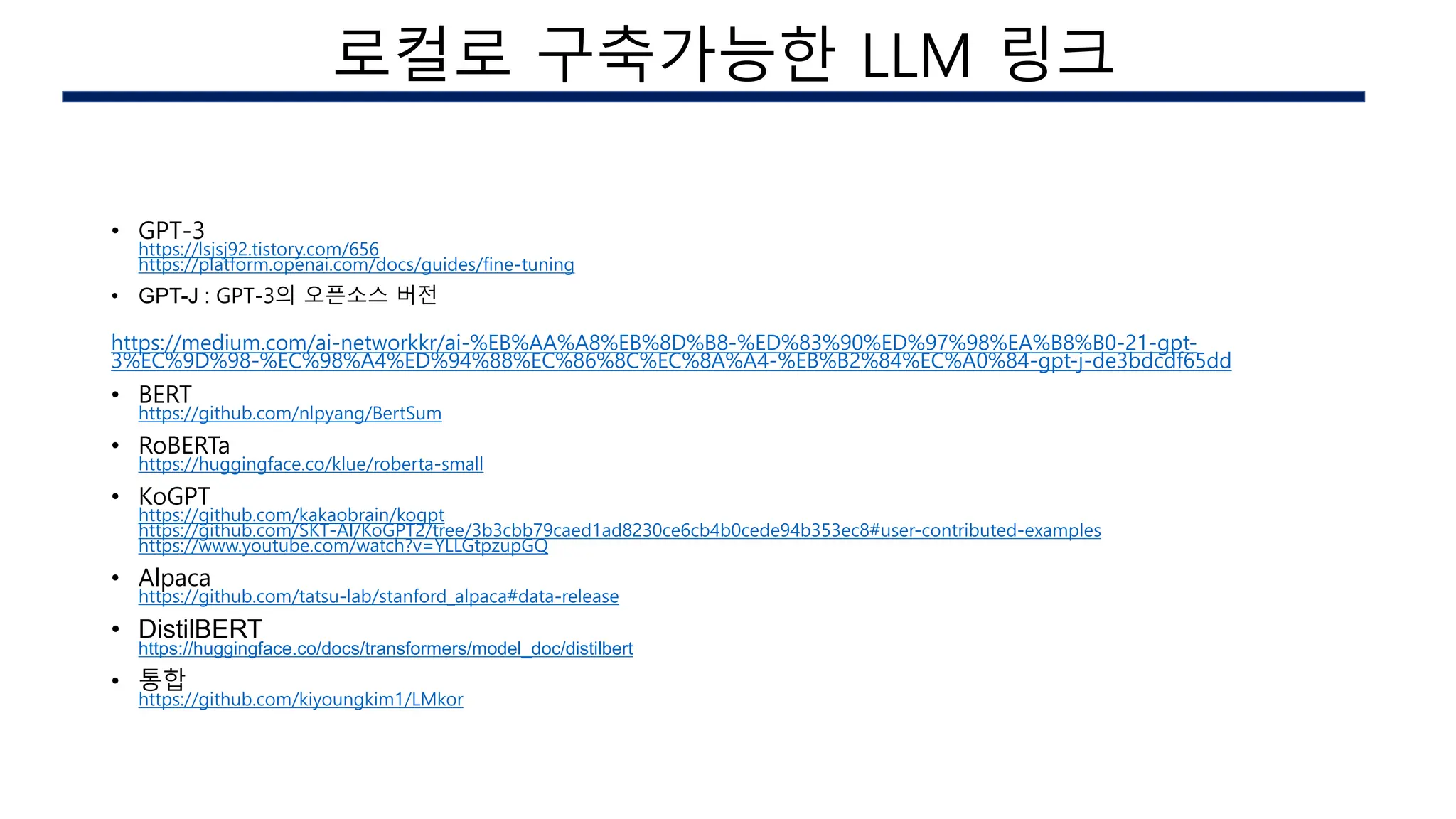 • GPT-3
https://lsjsj92.tistory.com/656
https://platform.openai.com/docs/guides/fine-tuning
• GPT-J : GPT-3의 오픈소스 버전
https://medium.com/ai-networkkr/ai-%EB%AA%A8%EB%8D%B8-%ED%83%90%ED%97%98%EA%B8%B0-21-gpt-
3%EC%9D%98-%EC%98%A4%ED%94%88%EC%86%8C%EC%8A%A4-%EB%B2%84%EC%A0%84-gpt-j-de3bdcdf65dd
• BERT
https://github.com/nlpyang/BertSum
• RoBERTa
https://huggingface.co/klue/roberta-small
• KoGPT
https://github.com/kakaobrain/kogpt
https://github.com/SKT-AI/KoGPT2/tree/3b3cbb79caed1ad8230ce6cb4b0cede94b353ec8#user-contributed-examples
https://www.youtube.com/watch?v=YLLGtpzupGQ
• Alpaca
https://github.com/tatsu-lab/stanford_alpaca#data-release
• DistilBERT
https://huggingface.co/docs/transformers/model_doc/distilbert
• 통합
https://github.com/kiyoungkim1/LMkor
AI 구현시의 이슈
로컬로 구축가능한 LLM 링크
 