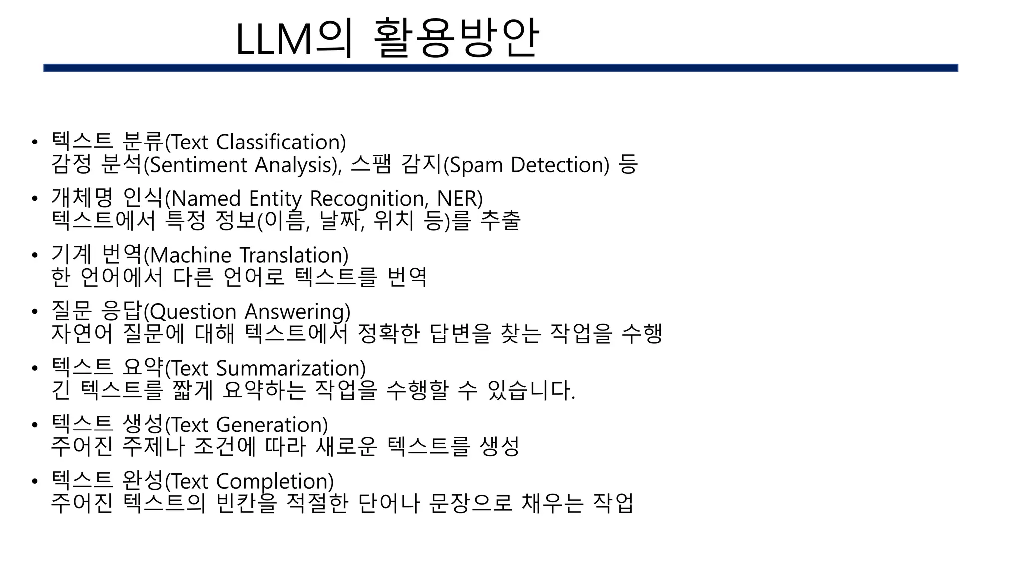 • 텍스트 분류(Text Classification)
감정 분석(Sentiment Analysis), 스팸 감지(Spam Detection) 등
• 개체명 인식(Named Entity Recognition, NER)
텍스트에서 특정 정보(이름, 날짜, 위치 등)를 추출
• 기계 번역(Machine Translation)
한 언어에서 다른 언어로 텍스트를 번역
• 질문 응답(Question Answering)
자연어 질문에 대해 텍스트에서 정확한 답변을 찾는 작업을 수행
• 텍스트 요약(Text Summarization)
긴 텍스트를 짧게 요약하는 작업을 수행할 수 있습니다.
• 텍스트 생성(Text Generation)
주어진 주제나 조건에 따라 새로운 텍스트를 생성
• 텍스트 완성(Text Completion)
주어진 텍스트의 빈칸을 적절한 단어나 문장으로 채우는 작업
AI 구현시의 이슈
LLM의 활용방안
 