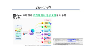 ✅ Open AI가 만든 초거대 언어 생성 모델을 이용한
AI 챗봇
[Ref] On the Opportunities and Risks of Foundation Models – https://arxiv.org/abs/2108.07258
 모든문제해결의기반이되는Foundation Model의등장
 엄청난양의데이터를이용한사전 훈련(pre-train)으로범용모델
생성
 Foundationmodel에Adaptation(orFine-tuning)과정을통해
각각의application/task에적용
󲹳ٳұʰ랶
 