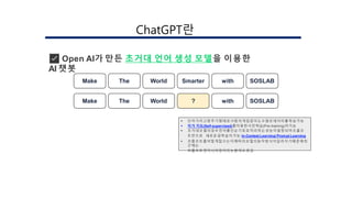 ✅ Open AI가 만든 초거대 언어 생성 모델을 이용한
AI 챗봇
 단어가리고맞추기형태로사람의개입없이도수많은데이터를학습가능
 자가 지도(Self-supervised)를이용한사전학습(Pre-training)이가능
 초거대모델의경우언어를단순기호로처리하는성능이발현되어프롬프
트만으로 새로운걸학습이가능:In-Context Learning/Prompt Learning
 프롬프트를어떻게잘쓰는지에따라모델의동작방식이달라지기때문에최
근에는
프롬프트엔지니어링이라는분야도생김
Make The World Smarter with SOSLAB
Make The World ? with SOSLAB
󲹳ٳұʰ랶
 