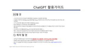 🆗할 것
- 그것이무엇이든초안을작성할때매우유용함(시간을매우절약함)
- 시킬때구체적인내용을prompt에함께줄것(e.g.자세하게,친근하게,혁신적인표현으로,한국어로,영
어로등)
- 시키는일의예시를보여주면좀더잘함(Few-shot)
- 항상내용을보고자세히읽고체크를해야함
- 영어로입력하고만들어진결과를한국어로번역하면보통퀄리티가더좋음(전문지식에가까운것일수
록더욱)
- 인터랙티브하게활용할것(e.g.위의결과에이렇게더해줘…)
- 매우그럴듯하지만일반적인수준이많아서본인만의차별화된내용추가필요
- 언어사용문화나법적인부분은학습이덜되어있음.사용시주의필요
🚫 하지 말 것
- 검색같이정확한답을기대하면안됨!(글을 잘 쓰는 AI일 뿐 그것이 Fact라는 보장 못함)
- 정확한내용이필요한글은내용이정확해야하는부분을반드시더블체크해야함.
- 최신지식을물어보지말것(지금집을사야할까?주식이런거사야하나?X)←2021.09데이터까지
학습
ChatGPT가 촉발한 초거대 AI시대 우리의 대응 전략 (하정우 / NAVER AI Lab 연구소장)
ChatGPT 활용가이드
 