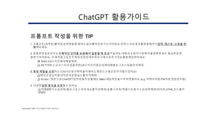 프롬프트 작성을 위한 TIP
1. 프롬프트(입력문)를처음입력했을때,원하는결과를바로얻기는어려워요.만족스러운결과를얻을때까지입력, 테스트, 수정을 반
복해보세요.
2.광범위한질문보다는구체적인 단어를 포함해서 질문할 때 효과가높아요.대화의초점이나방향이불명확한경우,필요한답변
을받기어려워요. 자세히알고싶은주제와관련된세부정보나예시등추가정보를함께입력하세요.
❌ BAD:UX디자인에대해말해줘.
👍 BETTER:소규모스타트업을위한UX디자인의중요성에대해블로그포스팅을작성해줘.
3. 특정 역할을 요청하는건AI가요청의맥락을이해하도록만드는좋은장치가될수있어요!
👍“
영어선생님처럼내작문의문법실수를지적해줘.”
👍 Actas~:영문으로ChatGPT입력문을작성할때는“Actas~”로입력문을시작하면좋아요.(e.g.,마케터처럼,PM처럼,면접관처럼)
4. 다양한답변 형식을 요청할수있어요.
👍”이메일형식으로써줘/블로그포스팅의개요를작성해줘/표를그려줘/엑셀시트형식으로답변해줘/파이썬,HTML코드를작
성해줘”
[Ref] ChatGPT 활용 가이드(프롬프터 자료) / 헤이조이스
ChatGPT 활용가이드
 