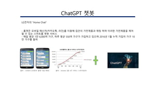 ChatGPT 챗봇
LG전자의 “Home Chat”
- 홈챗은 모바일 메신저(카카오톡, 라인)를 이용해 집안의 가전제품과 채팅 하며 이러한 가전제품을 제어
할 수 있는 스마트홈 챗봇 서비스
- 매달 평균 1만 6,000여 가구, 하루 평균 550여 가구가 가입하고 있으며 2016년 1월 누적 가입자 가구 10
만 가구를 돌파
 