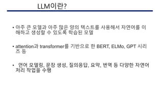 • 아주 큰 모델과 아주 많은 양의 텍스트를 사용해서 자연어를 이
해하고 생성할 수 있도록 학습된 모델
• attention과 transformer를 기반으로 한 BERT, ELMo, GPT 시리
즈 등
• 언어 모델링, 문장 생성, 질의응답, 요약, 번역 등 다양한 자연어
처리 작업을 수행
AI 구현시의 이슈
LLM이란?
 
