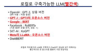 • OpenAI : GPT-3, 상용 버전
(API 사용 – 비용 발생)
• GPT-J : GPT3의 오픈소스 버전
• Google : BERT
• Facebook : RoBERTa
(기존 BERT 모델 유지, 성능 ↑)
• SKT-AI : KoGPT
• Meta의 LLaMA : 오픈소스 버전
• DistilBERT
AI 구현시의 이슈
로컬로 구축가능한 LLM(빨간색)
로컬로 저비용으로 LLM을 구축하고 ChatGPT 성능을 내기 위해서는
빨간색으로 된 알고리즘 활용이 가장 현실적임
 