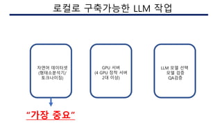 AI 구현시의 이슈
로컬로 구축가능한 LLM 작업
자연어 데이터셋
(형태소분석기/
토크나이징)
GPU 서버
(4 GPU 장착 서버
2대 이상)
LLM 모델 선택
모델 검증
QA검증
“가장 중요”
 