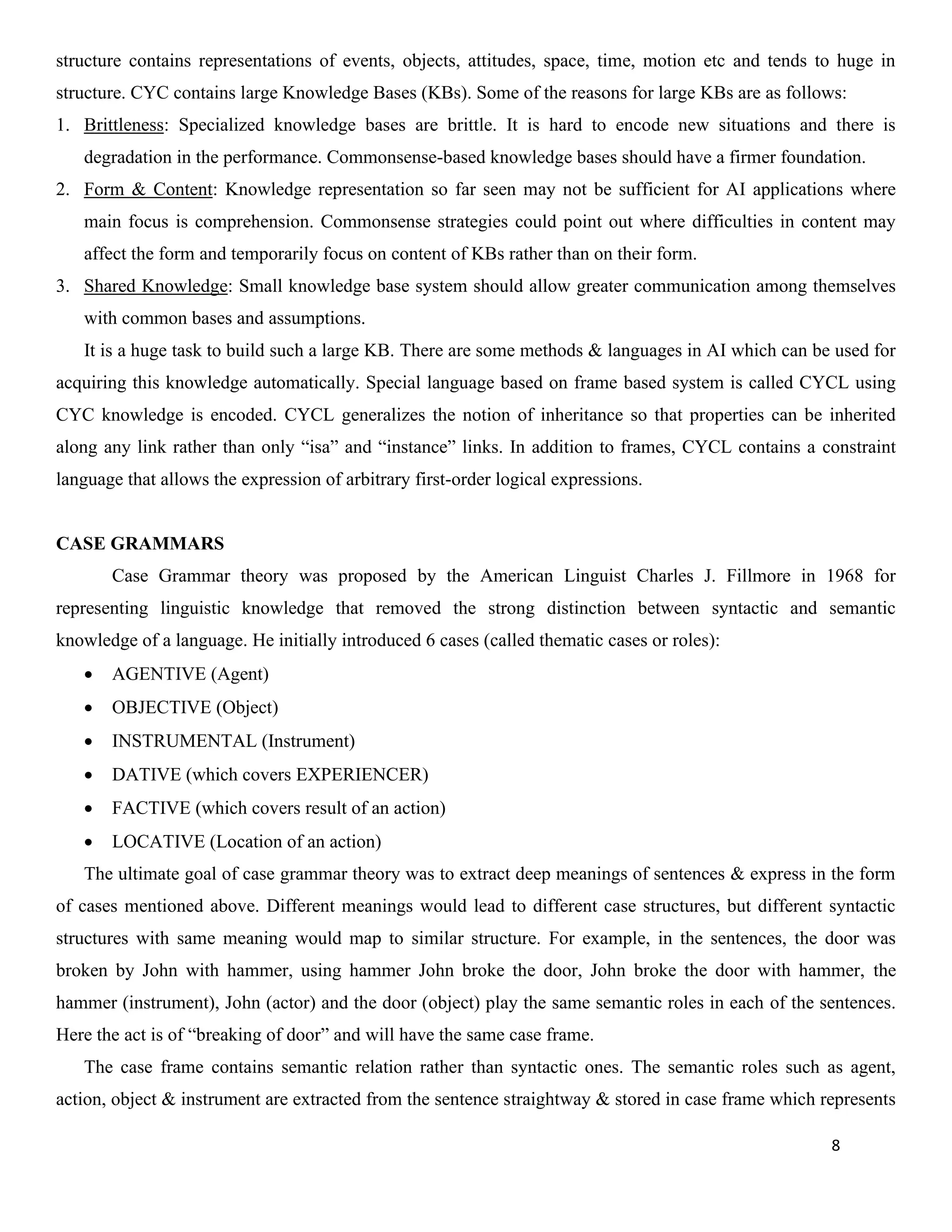 8
structure contains representations of events, objects, attitudes, space, time, motion etc and tends to huge in
structure. CYC contains large Knowledge Bases (KBs). Some of the reasons for large KBs are as follows:
1. Brittleness: Specialized knowledge bases are brittle. It is hard to encode new situations and there is
degradation in the performance. Commonsense-based knowledge bases should have a firmer foundation.
2. Form & Content: Knowledge representation so far seen may not be sufficient for AI applications where
main focus is comprehension. Commonsense strategies could point out where difficulties in content may
affect the form and temporarily focus on content of KBs rather than on their form.
3. Shared Knowledge: Small knowledge base system should allow greater communication among themselves
with common bases and assumptions.
It is a huge task to build such a large KB. There are some methods & languages in AI which can be used for
acquiring this knowledge automatically. Special language based on frame based system is called CYCL using
CYC knowledge is encoded. CYCL generalizes the notion of inheritance so that properties can be inherited
along any link rather than only “isa” and “instance” links. In addition to frames, CYCL contains a constraint
language that allows the expression of arbitrary first-order logical expressions.
CASE GRAMMARS
Case Grammar theory was proposed by the American Linguist Charles J. Fillmore in 1968 for
representing linguistic knowledge that removed the strong distinction between syntactic and semantic
knowledge of a language. He initially introduced 6 cases (called thematic cases or roles):
• AGENTIVE (Agent)
• OBJECTIVE (Object)
• INSTRUMENTAL (Instrument)
• DATIVE (which covers EXPERIENCER)
• FACTIVE (which covers result of an action)
• LOCATIVE (Location of an action)
The ultimate goal of case grammar theory was to extract deep meanings of sentences & express in the form
of cases mentioned above. Different meanings would lead to different case structures, but different syntactic
structures with same meaning would map to similar structure. For example, in the sentences, the door was
broken by John with hammer, using hammer John broke the door, John broke the door with hammer, the
hammer (instrument), John (actor) and the door (object) play the same semantic roles in each of the sentences.
Here the act is of “breaking of door” and will have the same case frame.
The case frame contains semantic relation rather than syntactic ones. The semantic roles such as agent,
action, object & instrument are extracted from the sentence straightway & stored in case frame which represents
 