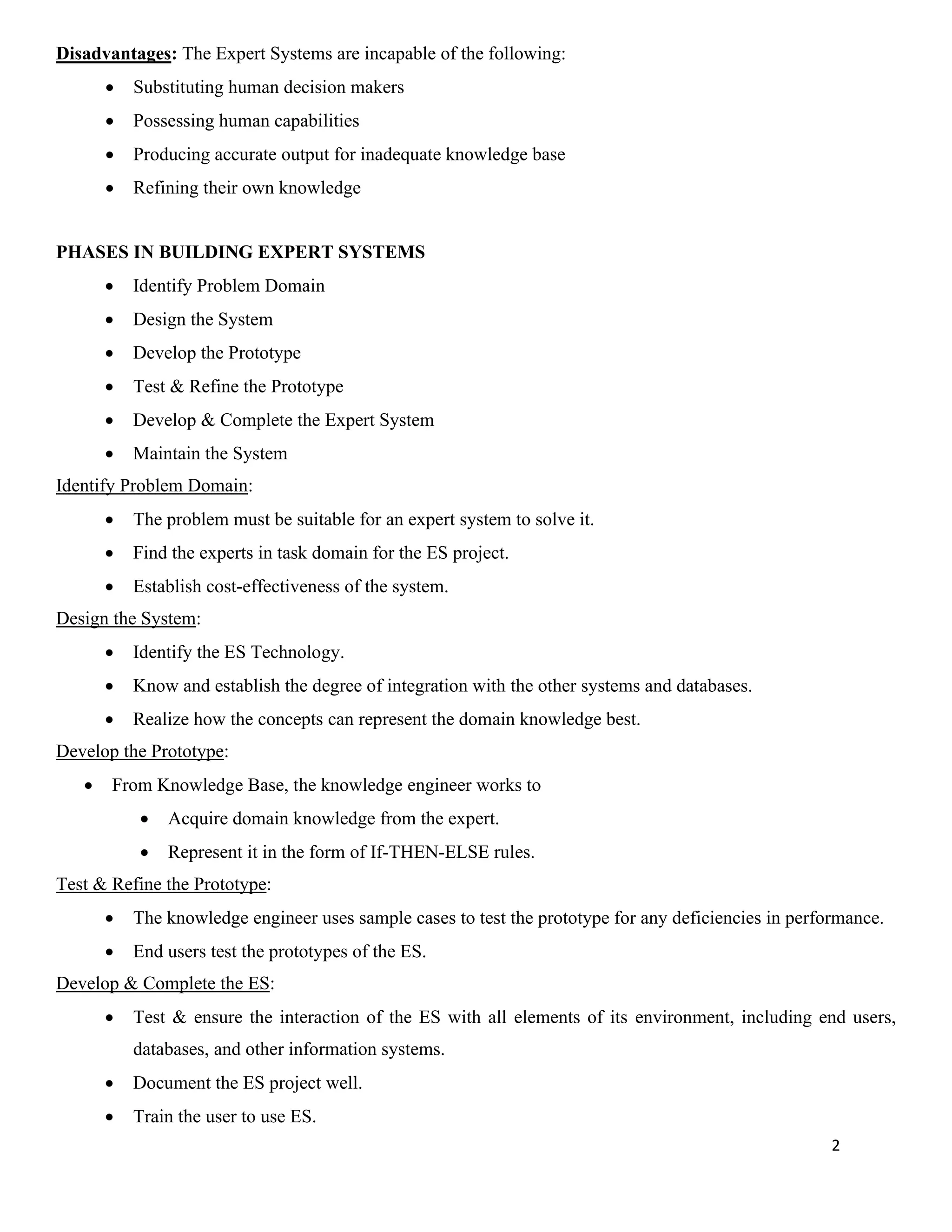 2
Disadvantages: The Expert Systems are incapable of the following:
• Substituting human decision makers
• Possessing human capabilities
• Producing accurate output for inadequate knowledge base
• Refining their own knowledge
PHASES IN BUILDING EXPERT SYSTEMS
• Identify Problem Domain
• Design the System
• Develop the Prototype
• Test & Refine the Prototype
• Develop & Complete the Expert System
• Maintain the System
Identify Problem Domain:
• The problem must be suitable for an expert system to solve it.
• Find the experts in task domain for the ES project.
• Establish cost-effectiveness of the system.
Design the System:
• Identify the ES Technology.
• Know and establish the degree of integration with the other systems and databases.
• Realize how the concepts can represent the domain knowledge best.
Develop the Prototype:
• From Knowledge Base, the knowledge engineer works to
• Acquire domain knowledge from the expert.
• Represent it in the form of If-THEN-ELSE rules.
Test & Refine the Prototype:
• The knowledge engineer uses sample cases to test the prototype for any deficiencies in performance.
• End users test the prototypes of the ES.
Develop & Complete the ES:
• Test & ensure the interaction of the ES with all elements of its environment, including end users,
databases, and other information systems.
• Document the ES project well.
• Train the user to use ES.
 