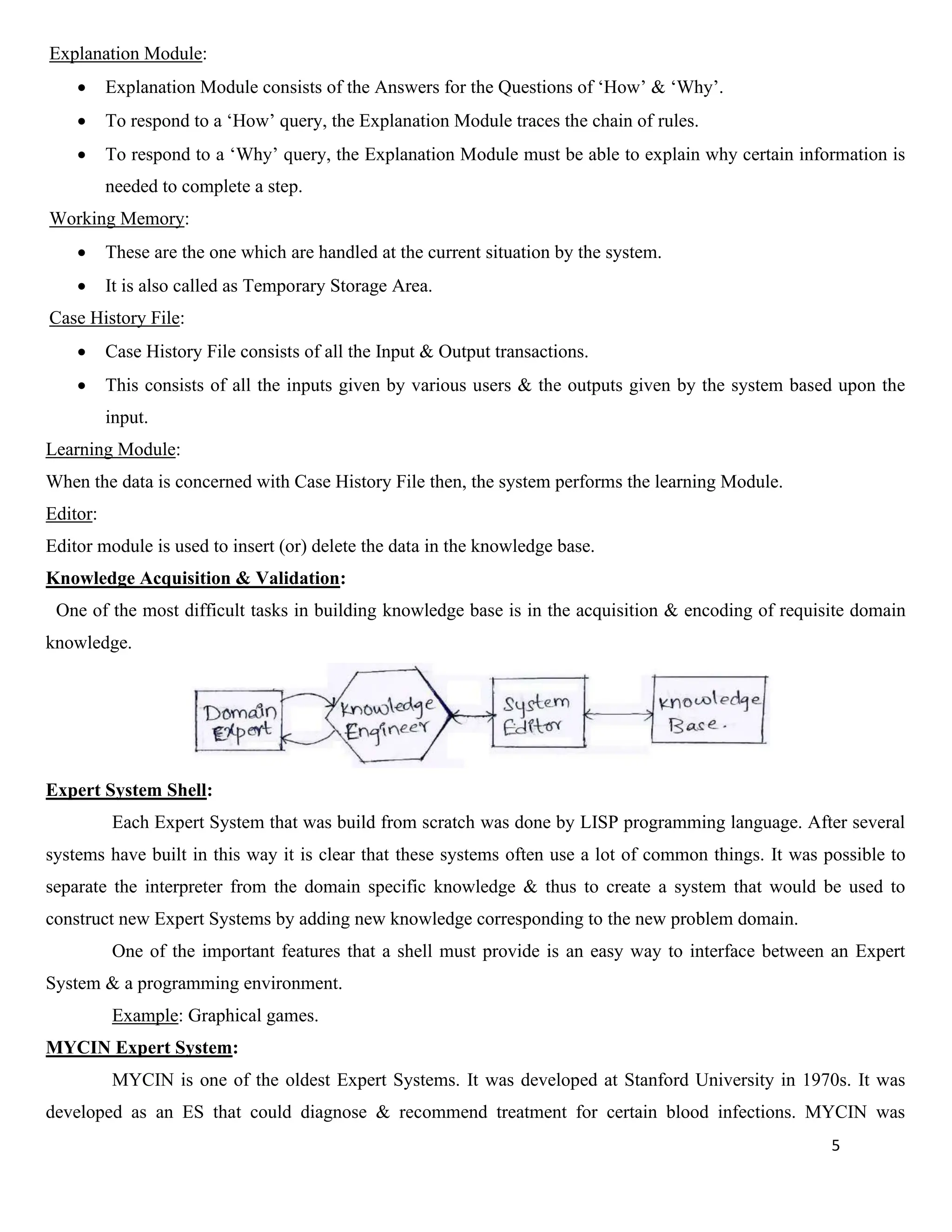 5
Explanation Module:
• Explanation Module consists of the Answers for the Questions of ‘How’ & ‘Why’.
• To respond to a ‘How’ query, the Explanation Module traces the chain of rules.
• To respond to a ‘Why’ query, the Explanation Module must be able to explain why certain information is
needed to complete a step.
Working Memory:
• These are the one which are handled at the current situation by the system.
• It is also called as Temporary Storage Area.
Case History File:
• Case History File consists of all the Input & Output transactions.
• This consists of all the inputs given by various users & the outputs given by the system based upon the
input.
Learning Module:
When the data is concerned with Case History File then, the system performs the learning Module.
Editor:
Editor module is used to insert (or) delete the data in the knowledge base.
Knowledge Acquisition & Validation:
One of the most difficult tasks in building knowledge base is in the acquisition & encoding of requisite domain
knowledge.
Expert System Shell:
Each Expert System that was build from scratch was done by LISP programming language. After several
systems have built in this way it is clear that these systems often use a lot of common things. It was possible to
separate the interpreter from the domain specific knowledge & thus to create a system that would be used to
construct new Expert Systems by adding new knowledge corresponding to the new problem domain.
One of the important features that a shell must provide is an easy way to interface between an Expert
System & a programming environment.
Example: Graphical games.
MYCIN Expert System:
MYCIN is one of the oldest Expert Systems. It was developed at Stanford University in 1970s. It was
developed as an ES that could diagnose & recommend treatment for certain blood infections. MYCIN was
 