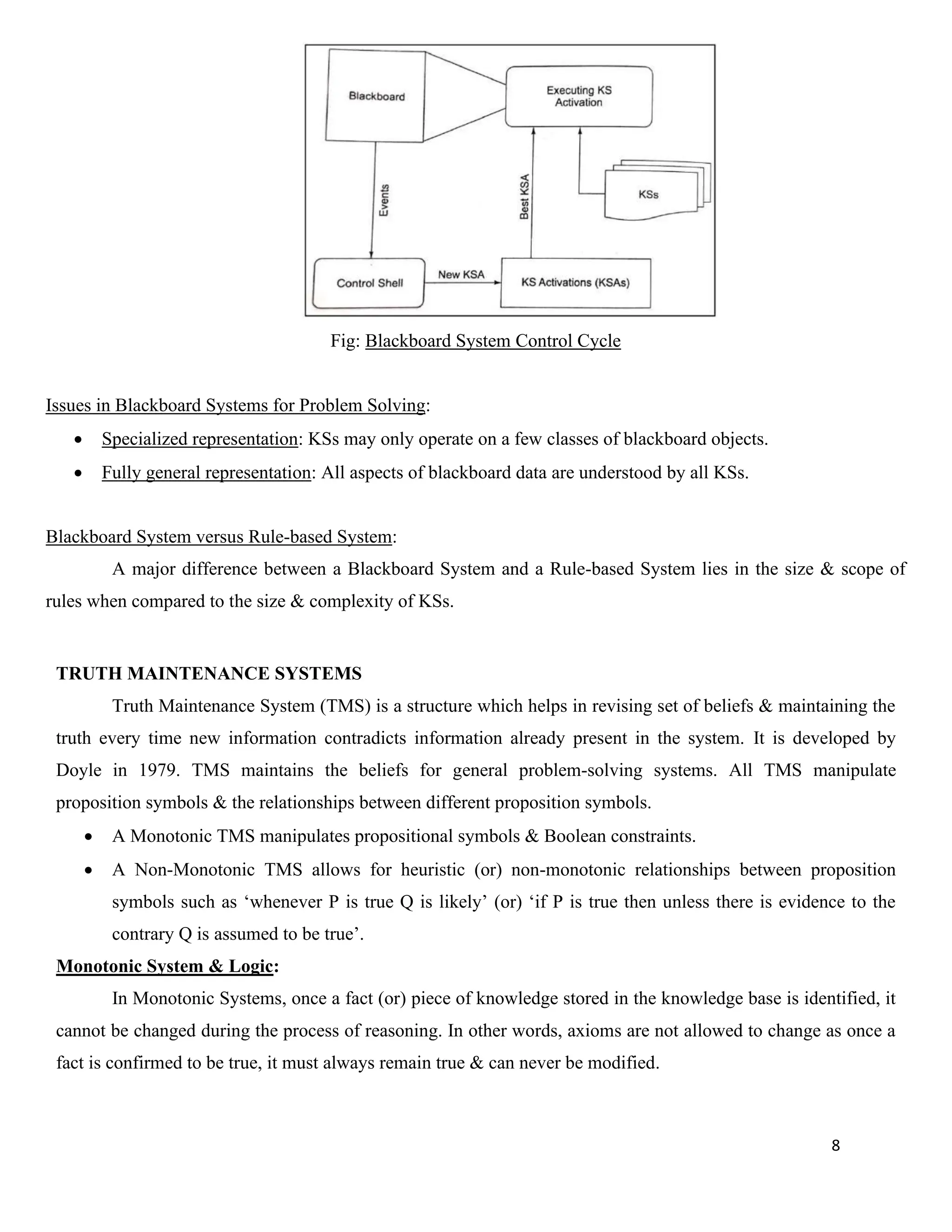 8
Fig: Blackboard System Control Cycle
Issues in Blackboard Systems for Problem Solving:
• Specialized representation: KSs may only operate on a few classes of blackboard objects.
• Fully general representation: All aspects of blackboard data are understood by all KSs.
Blackboard System versus Rule-based System:
A major difference between a Blackboard System and a Rule-based System lies in the size & scope of
rules when compared to the size & complexity of KSs.
TRUTH MAINTENANCE SYSTEMS
Truth Maintenance System (TMS) is a structure which helps in revising set of beliefs & maintaining the
truth every time new information contradicts information already present in the system. It is developed by
Doyle in 1979. TMS maintains the beliefs for general problem-solving systems. All TMS manipulate
proposition symbols & the relationships between different proposition symbols.
• A Monotonic TMS manipulates propositional symbols & Boolean constraints.
• A Non-Monotonic TMS allows for heuristic (or) non-monotonic relationships between proposition
symbols such as ‘whenever P is true Q is likely’ (or) ‘if P is true then unless there is evidence to the
contrary Q is assumed to be true’.
Monotonic System & Logic:
In Monotonic Systems, once a fact (or) piece of knowledge stored in the knowledge base is identified, it
cannot be changed during the process of reasoning. In other words, axioms are not allowed to change as once a
fact is confirmed to be true, it must always remain true & can never be modified.
 