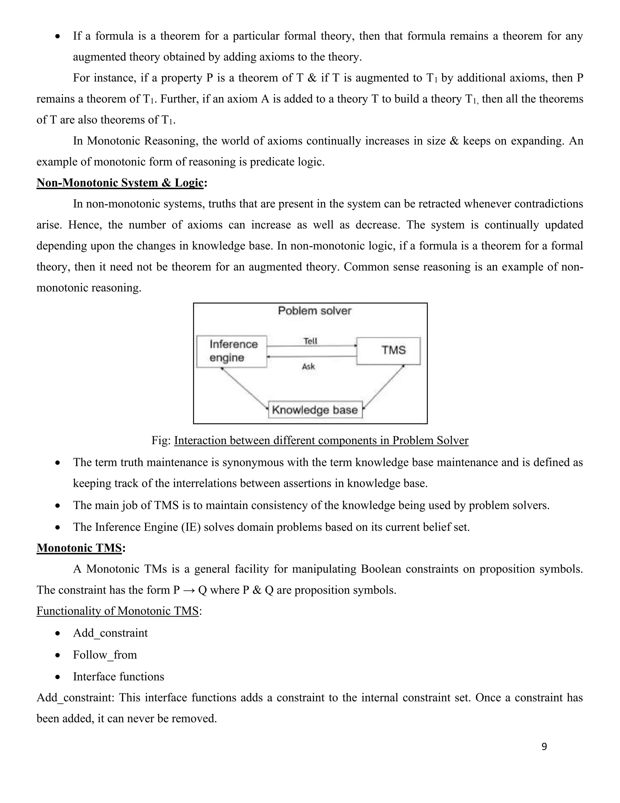 9
• If a formula is a theorem for a particular formal theory, then that formula remains a theorem for any
augmented theory obtained by adding axioms to the theory.
For instance, if a property P is a theorem of T & if T is augmented to T1 by additional axioms, then P
remains a theorem of T1. Further, if an axiom A is added to a theory T to build a theory T1, then all the theorems
of T are also theorems of T1.
In Monotonic Reasoning, the world of axioms continually increases in size & keeps on expanding. An
example of monotonic form of reasoning is predicate logic.
Non-Monotonic System & Logic:
In non-monotonic systems, truths that are present in the system can be retracted whenever contradictions
arise. Hence, the number of axioms can increase as well as decrease. The system is continually updated
depending upon the changes in knowledge base. In non-monotonic logic, if a formula is a theorem for a formal
theory, then it need not be theorem for an augmented theory. Common sense reasoning is an example of non-
monotonic reasoning.
Fig: Interaction between different components in Problem Solver
• The term truth maintenance is synonymous with the term knowledge base maintenance and is defined as
keeping track of the interrelations between assertions in knowledge base.
• The main job of TMS is to maintain consistency of the knowledge being used by problem solvers.
• The Inference Engine (IE) solves domain problems based on its current belief set.
Monotonic TMS:
A Monotonic TMs is a general facility for manipulating Boolean constraints on proposition symbols.
The constraint has the form P → Q where P & Q are proposition symbols.
Functionality of Monotonic TMS:
• Add_constraint
• Follow_from
• Interface functions
Add_constraint: This interface functions adds a constraint to the internal constraint set. Once a constraint has
been added, it can never be removed.
 