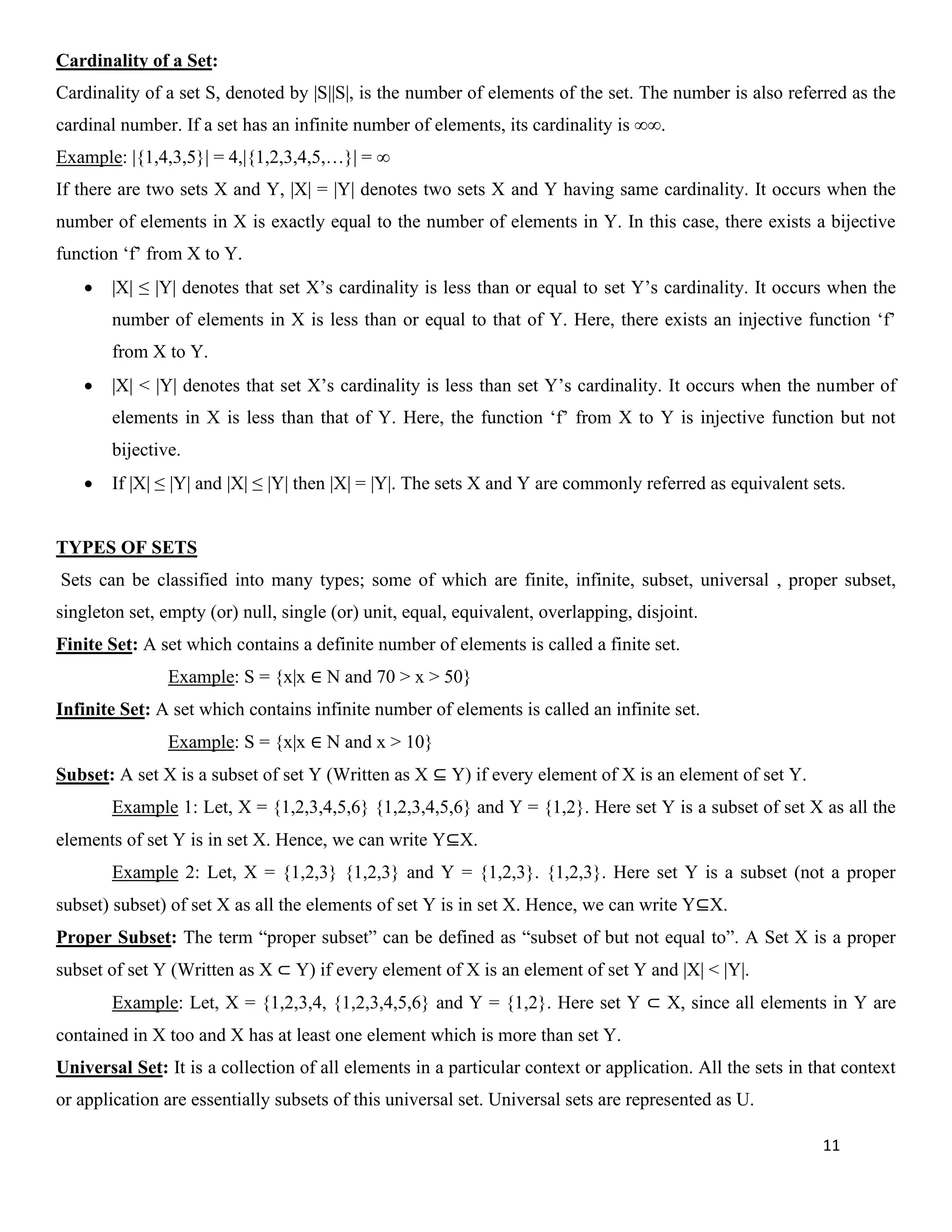 11
Cardinality of a Set:
Cardinality of a set S, denoted by |S||S|, is the number of elements of the set. The number is also referred as the
cardinal number. If a set has an infinite number of elements, its cardinality is ∞∞.
Example: |{1,4,3,5}| = 4,|{1,2,3,4,5,…}| = ∞
If there are two sets X and Y, |X| = |Y| denotes two sets X and Y having same cardinality. It occurs when the
number of elements in X is exactly equal to the number of elements in Y. In this case, there exists a bijective
function ‘f’ from X to Y.
• |X| ≤ |Y| denotes that set X’s cardinality is less than or equal to set Y’s cardinality. It occurs when the
number of elements in X is less than or equal to that of Y. Here, there exists an injective function ‘f’
from X to Y.
• |X| < |Y| denotes that set X’s cardinality is less than set Y’s cardinality. It occurs when the number of
elements in X is less than that of Y. Here, the function ‘f’ from X to Y is injective function but not
bijective.
• If |X| ≤ |Y| and |X| ≤ |Y| then |X| = |Y|. The sets X and Y are commonly referred as equivalent sets.
TYPES OF SETS
Sets can be classified into many types; some of which are finite, infinite, subset, universal , proper subset,
singleton set, empty (or) null, single (or) unit, equal, equivalent, overlapping, disjoint.
Finite Set: A set which contains a definite number of elements is called a finite set.
Example: S = {x|x ∈ N and 70 > x > 50}
Infinite Set: A set which contains infinite number of elements is called an infinite set.
Example: S = {x|x ∈ N and x > 10}
Subset: A set X is a subset of set Y (Written as X ⊆ Y) if every element of X is an element of set Y.
Example 1: Let, X = {1,2,3,4,5,6} {1,2,3,4,5,6} and Y = {1,2}. Here set Y is a subset of set X as all the
elements of set Y is in set X. Hence, we can write Y⊆X.
Example 2: Let, X = {1,2,3} {1,2,3} and Y = {1,2,3}. {1,2,3}. Here set Y is a subset (not a proper
subset) subset) of set X as all the elements of set Y is in set X. Hence, we can write Y⊆X.
Proper Subset: The term “proper subset” can be defined as “subset of but not equal to”. A Set X is a proper
subset of set Y (Written as X ⊂ Y) if every element of X is an element of set Y and |X| < |Y|.
Example: Let, X = {1,2,3,4, {1,2,3,4,5,6} and Y = {1,2}. Here set Y ⊂ X, since all elements in Y are
contained in X too and X has at least one element which is more than set Y.
Universal Set: It is a collection of all elements in a particular context or application. All the sets in that context
or application are essentially subsets of this universal set. Universal sets are represented as U.
 