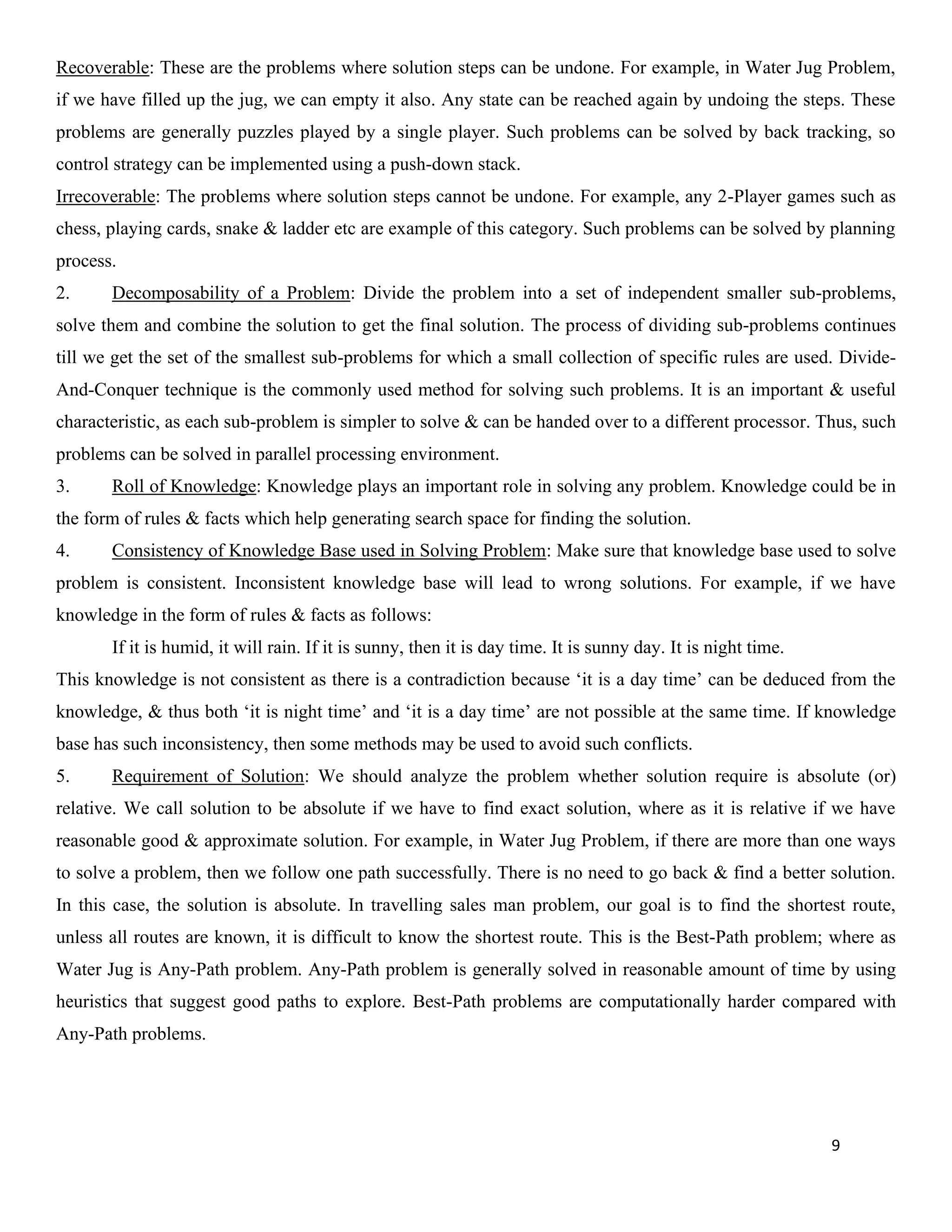9
Recoverable: These are the problems where solution steps can be undone. For example, in Water Jug Problem,
if we have filled up the jug, we can empty it also. Any state can be reached again by undoing the steps. These
problems are generally puzzles played by a single player. Such problems can be solved by back tracking, so
control strategy can be implemented using a push-down stack.
Irrecoverable: The problems where solution steps cannot be undone. For example, any 2-Player games such as
chess, playing cards, snake & ladder etc are example of this category. Such problems can be solved by planning
process.
2. Decomposability of a Problem: Divide the problem into a set of independent smaller sub-problems,
solve them and combine the solution to get the final solution. The process of dividing sub-problems continues
till we get the set of the smallest sub-problems for which a small collection of specific rules are used. Divide-
And-Conquer technique is the commonly used method for solving such problems. It is an important & useful
characteristic, as each sub-problem is simpler to solve & can be handed over to a different processor. Thus, such
problems can be solved in parallel processing environment.
3. Roll of Knowledge: Knowledge plays an important role in solving any problem. Knowledge could be in
the form of rules & facts which help generating search space for finding the solution.
4. Consistency of Knowledge Base used in Solving Problem: Make sure that knowledge base used to solve
problem is consistent. Inconsistent knowledge base will lead to wrong solutions. For example, if we have
knowledge in the form of rules & facts as follows:
If it is humid, it will rain. If it is sunny, then it is day time. It is sunny day. It is night time.
This knowledge is not consistent as there is a contradiction because ‘it is a day time’ can be deduced from the
knowledge, & thus both ‘it is night time’ and ‘it is a day time’ are not possible at the same time. If knowledge
base has such inconsistency, then some methods may be used to avoid such conflicts.
5. Requirement of Solution: We should analyze the problem whether solution require is absolute (or)
relative. We call solution to be absolute if we have to find exact solution, where as it is relative if we have
reasonable good & approximate solution. For example, in Water Jug Problem, if there are more than one ways
to solve a problem, then we follow one path successfully. There is no need to go back & find a better solution.
In this case, the solution is absolute. In travelling sales man problem, our goal is to find the shortest route,
unless all routes are known, it is difficult to know the shortest route. This is the Best-Path problem; where as
Water Jug is Any-Path problem. Any-Path problem is generally solved in reasonable amount of time by using
heuristics that suggest good paths to explore. Best-Path problems are computationally harder compared with
Any-Path problems.
 