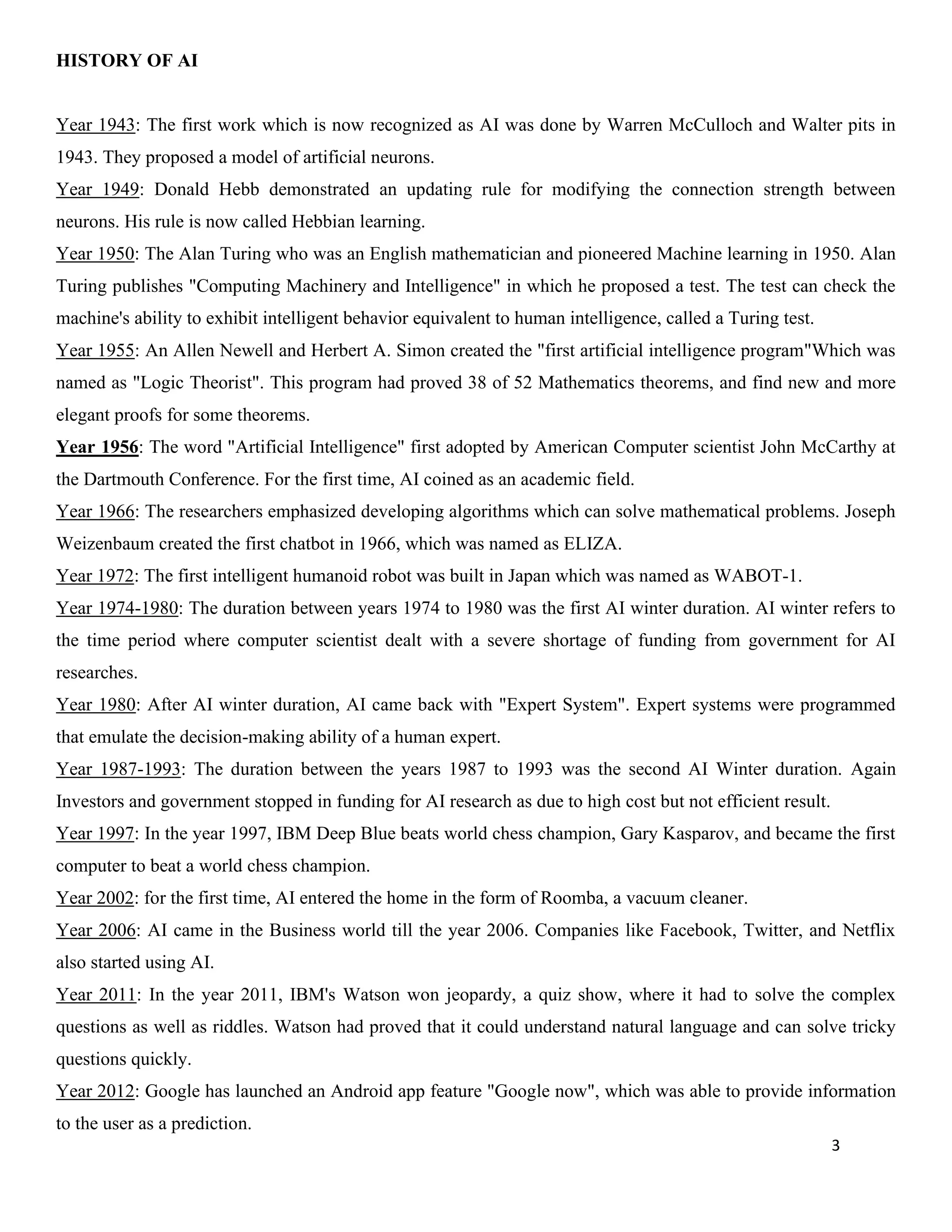 3
HISTORY OF AI
Year 1943: The first work which is now recognized as AI was done by Warren McCulloch and Walter pits in
1943. They proposed a model of artificial neurons.
Year 1949: Donald Hebb demonstrated an updating rule for modifying the connection strength between
neurons. His rule is now called Hebbian learning.
Year 1950: The Alan Turing who was an English mathematician and pioneered Machine learning in 1950. Alan
Turing publishes "Computing Machinery and Intelligence" in which he proposed a test. The test can check the
machine's ability to exhibit intelligent behavior equivalent to human intelligence, called a Turing test.
Year 1955: An Allen Newell and Herbert A. Simon created the "first artificial intelligence program"Which was
named as "Logic Theorist". This program had proved 38 of 52 Mathematics theorems, and find new and more
elegant proofs for some theorems.
Year 1956: The word "Artificial Intelligence" first adopted by American Computer scientist John McCarthy at
the Dartmouth Conference. For the first time, AI coined as an academic field.
Year 1966: The researchers emphasized developing algorithms which can solve mathematical problems. Joseph
Weizenbaum created the first chatbot in 1966, which was named as ELIZA.
Year 1972: The first intelligent humanoid robot was built in Japan which was named as WABOT-1.
Year 1974-1980: The duration between years 1974 to 1980 was the first AI winter duration. AI winter refers to
the time period where computer scientist dealt with a severe shortage of funding from government for AI
researches.
Year 1980: After AI winter duration, AI came back with "Expert System". Expert systems were programmed
that emulate the decision-making ability of a human expert.
Year 1987-1993: The duration between the years 1987 to 1993 was the second AI Winter duration. Again
Investors and government stopped in funding for AI research as due to high cost but not efficient result.
Year 1997: In the year 1997, IBM Deep Blue beats world chess champion, Gary Kasparov, and became the first
computer to beat a world chess champion.
Year 2002: for the first time, AI entered the home in the form of Roomba, a vacuum cleaner.
Year 2006: AI came in the Business world till the year 2006. Companies like Facebook, Twitter, and Netflix
also started using AI.
Year 2011: In the year 2011, IBM's Watson won jeopardy, a quiz show, where it had to solve the complex
questions as well as riddles. Watson had proved that it could understand natural language and can solve tricky
questions quickly.
Year 2012: Google has launched an Android app feature "Google now", which was able to provide information
to the user as a prediction.
 