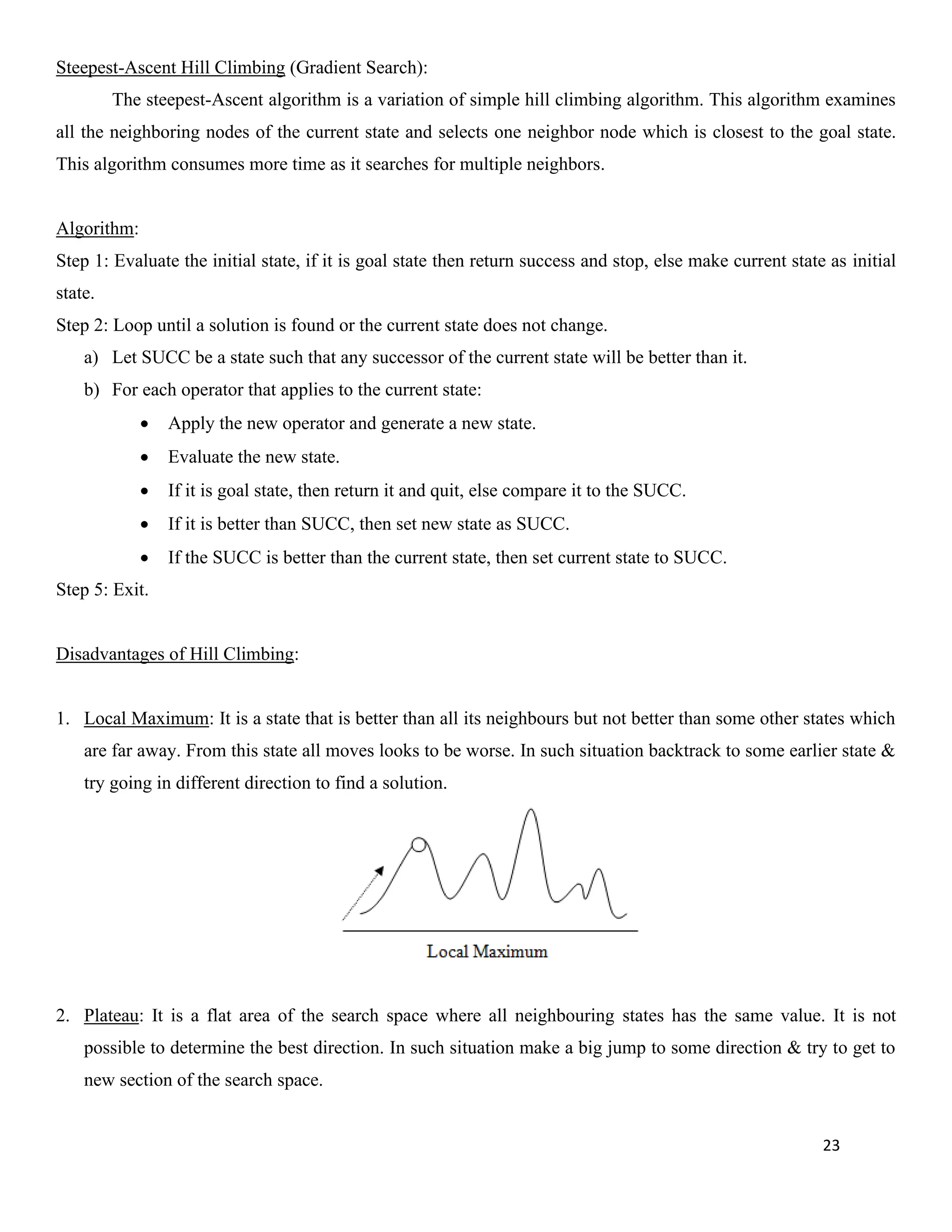 23
Steepest-Ascent Hill Climbing (Gradient Search):
The steepest-Ascent algorithm is a variation of simple hill climbing algorithm. This algorithm examines
all the neighboring nodes of the current state and selects one neighbor node which is closest to the goal state.
This algorithm consumes more time as it searches for multiple neighbors.
Algorithm:
Step 1: Evaluate the initial state, if it is goal state then return success and stop, else make current state as initial
state.
Step 2: Loop until a solution is found or the current state does not change.
a) Let SUCC be a state such that any successor of the current state will be better than it.
b) For each operator that applies to the current state:
• Apply the new operator and generate a new state.
• Evaluate the new state.
• If it is goal state, then return it and quit, else compare it to the SUCC.
• If it is better than SUCC, then set new state as SUCC.
• If the SUCC is better than the current state, then set current state to SUCC.
Step 5: Exit.
Disadvantages of Hill Climbing:
1. Local Maximum: It is a state that is better than all its neighbours but not better than some other states which
are far away. From this state all moves looks to be worse. In such situation backtrack to some earlier state &
try going in different direction to find a solution.
2. Plateau: It is a flat area of the search space where all neighbouring states has the same value. It is not
possible to determine the best direction. In such situation make a big jump to some direction & try to get to
new section of the search space.
 