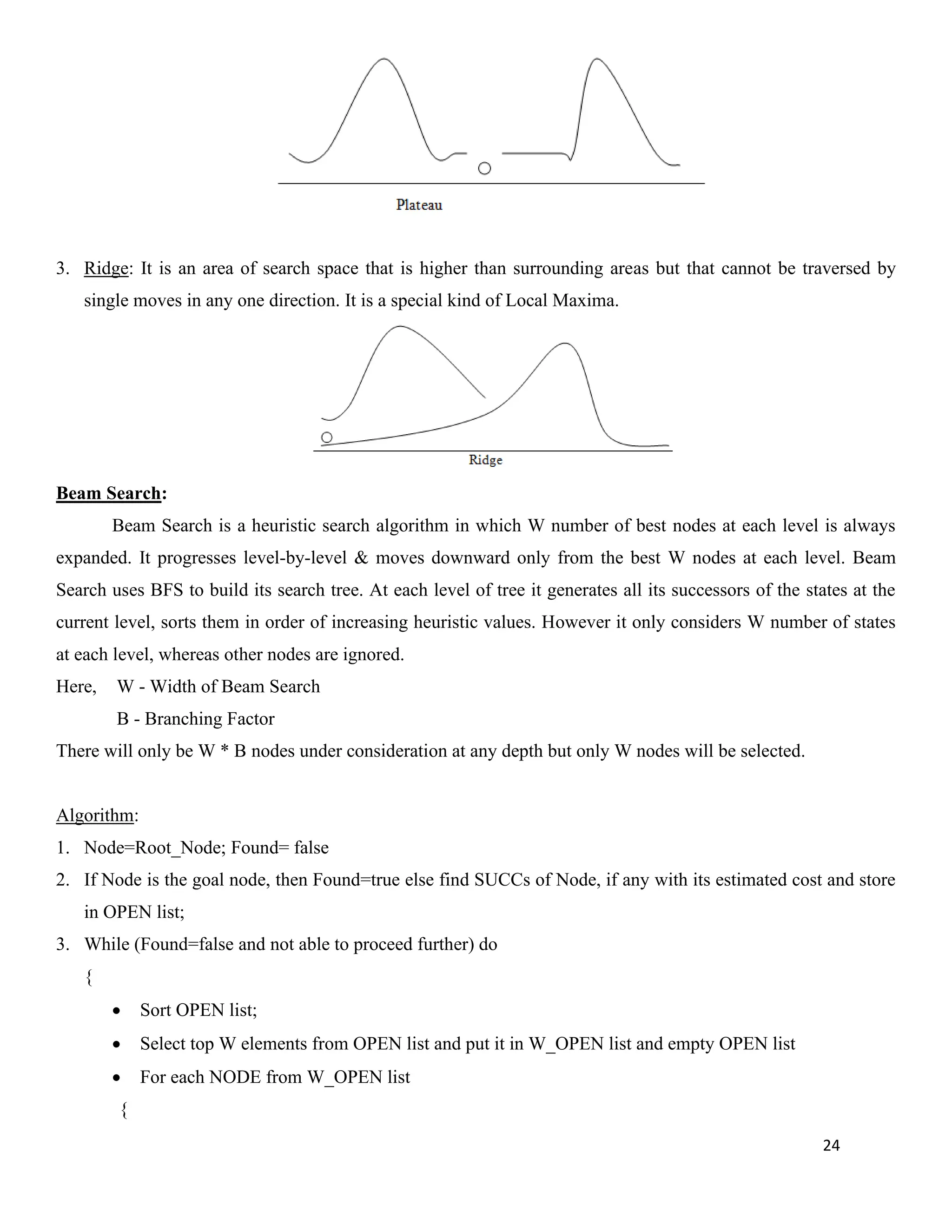 24
3. Ridge: It is an area of search space that is higher than surrounding areas but that cannot be traversed by
single moves in any one direction. It is a special kind of Local Maxima.
Beam Search:
Beam Search is a heuristic search algorithm in which W number of best nodes at each level is always
expanded. It progresses level-by-level & moves downward only from the best W nodes at each level. Beam
Search uses BFS to build its search tree. At each level of tree it generates all its successors of the states at the
current level, sorts them in order of increasing heuristic values. However it only considers W number of states
at each level, whereas other nodes are ignored.
Here, W - Width of Beam Search
B - Branching Factor
There will only be W * B nodes under consideration at any depth but only W nodes will be selected.
Algorithm:
1. Node=Root_Node; Found= false
2. If Node is the goal node, then Found=true else find SUCCs of Node, if any with its estimated cost and store
in OPEN list;
3. While (Found=false and not able to proceed further) do
{
• Sort OPEN list;
• Select top W elements from OPEN list and put it in W_OPEN list and empty OPEN list
• For each NODE from W_OPEN list
{
 