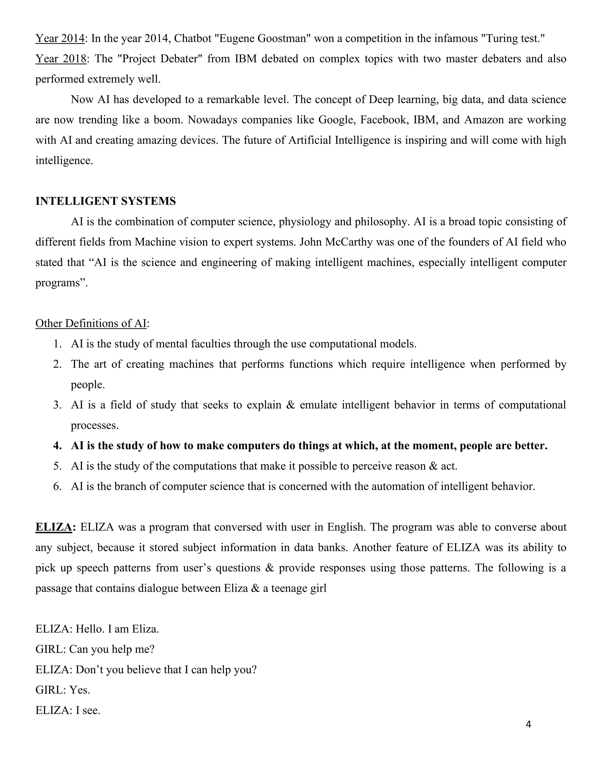 4
Year 2014: In the year 2014, Chatbot "Eugene Goostman" won a competition in the infamous "Turing test."
Year 2018: The "Project Debater" from IBM debated on complex topics with two master debaters and also
performed extremely well.
Now AI has developed to a remarkable level. The concept of Deep learning, big data, and data science
are now trending like a boom. Nowadays companies like Google, Facebook, IBM, and Amazon are working
with AI and creating amazing devices. The future of Artificial Intelligence is inspiring and will come with high
intelligence.
INTELLIGENT SYSTEMS
AI is the combination of computer science, physiology and philosophy. AI is a broad topic consisting of
different fields from Machine vision to expert systems. John McCarthy was one of the founders of AI field who
stated that “AI is the science and engineering of making intelligent machines, especially intelligent computer
programs”.
Other Definitions of AI:
1. AI is the study of mental faculties through the use computational models.
2. The art of creating machines that performs functions which require intelligence when performed by
people.
3. AI is a field of study that seeks to explain & emulate intelligent behavior in terms of computational
processes.
4. AI is the study of how to make computers do things at which, at the moment, people are better.
5. AI is the study of the computations that make it possible to perceive reason & act.
6. AI is the branch of computer science that is concerned with the automation of intelligent behavior.
ELIZA: ELIZA was a program that conversed with user in English. The program was able to converse about
any subject, because it stored subject information in data banks. Another feature of ELIZA was its ability to
pick up speech patterns from user’s questions & provide responses using those patterns. The following is a
passage that contains dialogue between Eliza & a teenage girl
ELIZA: Hello. I am Eliza.
GIRL: Can you help me?
ELIZA: Don’t you believe that I can help you?
GIRL: Yes.
ELIZA: I see.
 
