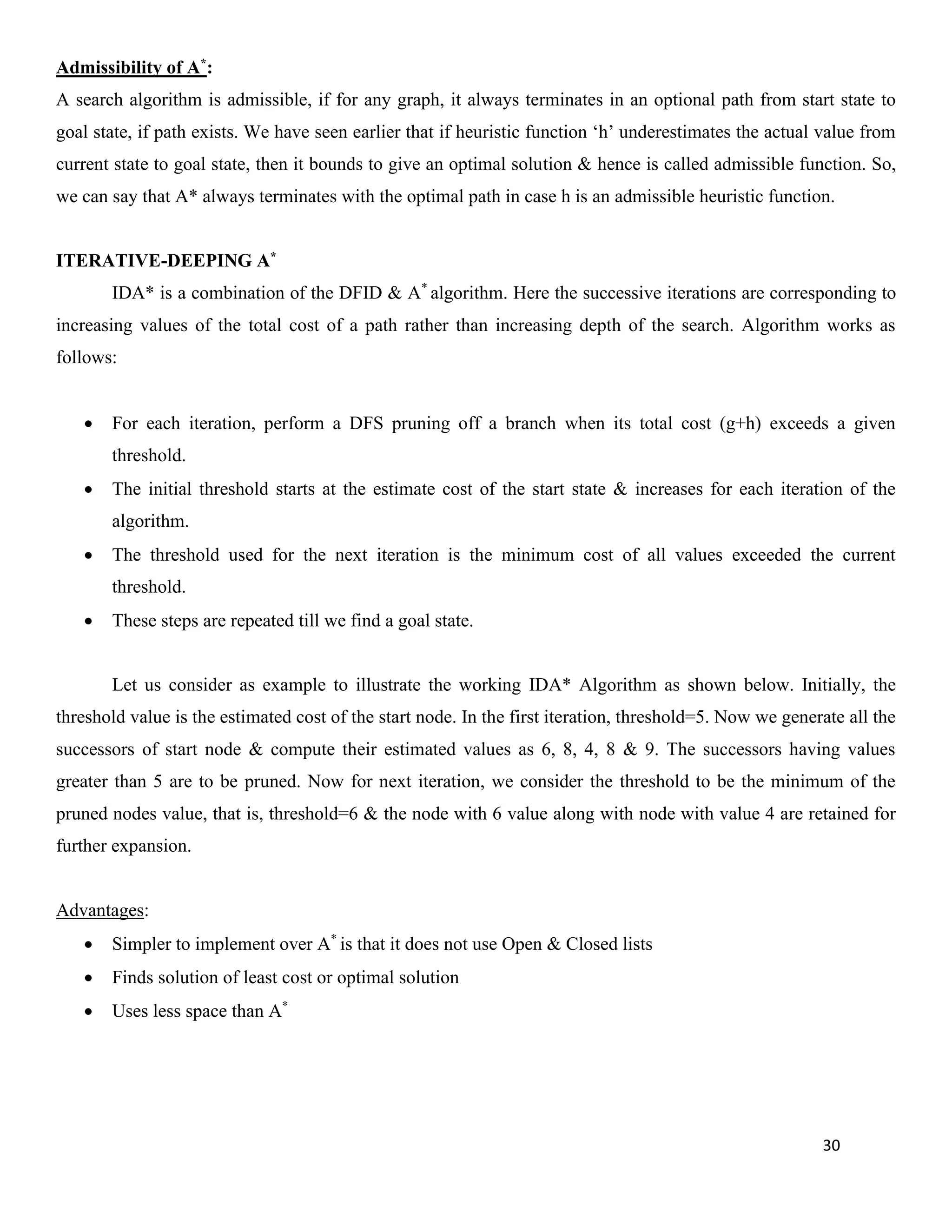30
Admissibility of A*:
A search algorithm is admissible, if for any graph, it always terminates in an optional path from start state to
goal state, if path exists. We have seen earlier that if heuristic function ‘h’ underestimates the actual value from
current state to goal state, then it bounds to give an optimal solution & hence is called admissible function. So,
we can say that A* always terminates with the optimal path in case h is an admissible heuristic function.
ITERATIVE-DEEPING A*
IDA* is a combination of the DFID & A*
algorithm. Here the successive iterations are corresponding to
increasing values of the total cost of a path rather than increasing depth of the search. Algorithm works as
follows:
• For each iteration, perform a DFS pruning off a branch when its total cost (g+h) exceeds a given
threshold.
• The initial threshold starts at the estimate cost of the start state & increases for each iteration of the
algorithm.
• The threshold used for the next iteration is the minimum cost of all values exceeded the current
threshold.
• These steps are repeated till we find a goal state.
Let us consider as example to illustrate the working IDA* Algorithm as shown below. Initially, the
threshold value is the estimated cost of the start node. In the first iteration, threshold=5. Now we generate all the
successors of start node & compute their estimated values as 6, 8, 4, 8 & 9. The successors having values
greater than 5 are to be pruned. Now for next iteration, we consider the threshold to be the minimum of the
pruned nodes value, that is, threshold=6 & the node with 6 value along with node with value 4 are retained for
further expansion.
Advantages:
• Simpler to implement over A*
is that it does not use Open & Closed lists
• Finds solution of least cost or optimal solution
• Uses less space than A*
 