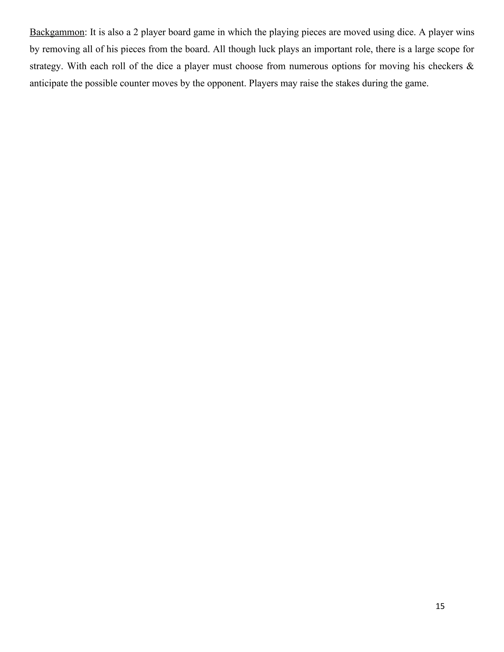 15
Backgammon: It is also a 2 player board game in which the playing pieces are moved using dice. A player wins
by removing all of his pieces from the board. All though luck plays an important role, there is a large scope for
strategy. With each roll of the dice a player must choose from numerous options for moving his checkers &
anticipate the possible counter moves by the opponent. Players may raise the stakes during the game.
 