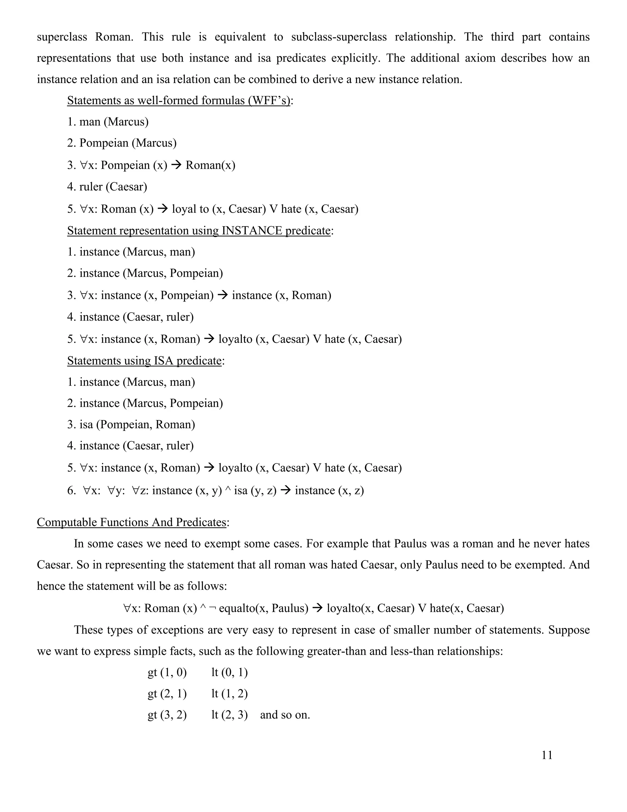 11
superclass Roman. This rule is equivalent to subclass-superclass relationship. The third part contains
representations that use both instance and isa predicates explicitly. The additional axiom describes how an
instance relation and an isa relation can be combined to derive a new instance relation.
Statements as well-formed formulas (WFF’s):
1. man (Marcus)
2. Pompeian (Marcus)
3. x: Pompeian (x) → Roman(x)
4. ruler (Caesar)
5. x: Roman (x) → loyal to (x, Caesar) V hate (x, Caesar)
Statement representation using INSTANCE predicate:
1. instance (Marcus, man)
2. instance (Marcus, Pompeian)
3. x: instance (x, Pompeian) → instance (x, Roman)
4. instance (Caesar, ruler)
5. x: instance (x, Roman) → loyalto (x, Caesar) V hate (x, Caesar)
Statements using ISA predicate:
1. instance (Marcus, man)
2. instance (Marcus, Pompeian)
3. isa (Pompeian, Roman)
4. instance (Caesar, ruler)
5. x: instance (x, Roman) → loyalto (x, Caesar) V hate (x, Caesar)
6. x: y: z: instance (x, y) ^ isa (y, z) → instance (x, z)
Computable Functions And Predicates:
In some cases we need to exempt some cases. For example that Paulus was a roman and he never hates
Caesar. So in representing the statement that all roman was hated Caesar, only Paulus need to be exempted. And
hence the statement will be as follows:
x: Roman (x) ^ ¬ equalto(x, Paulus) → loyalto(x, Caesar) V hate(x, Caesar)
These types of exceptions are very easy to represent in case of smaller number of statements. Suppose
we want to express simple facts, such as the following greater-than and less-than relationships:
gt (1, 0) lt (0, 1)
gt (2, 1) lt (1, 2)
gt (3, 2) lt (2, 3) and so on.
 