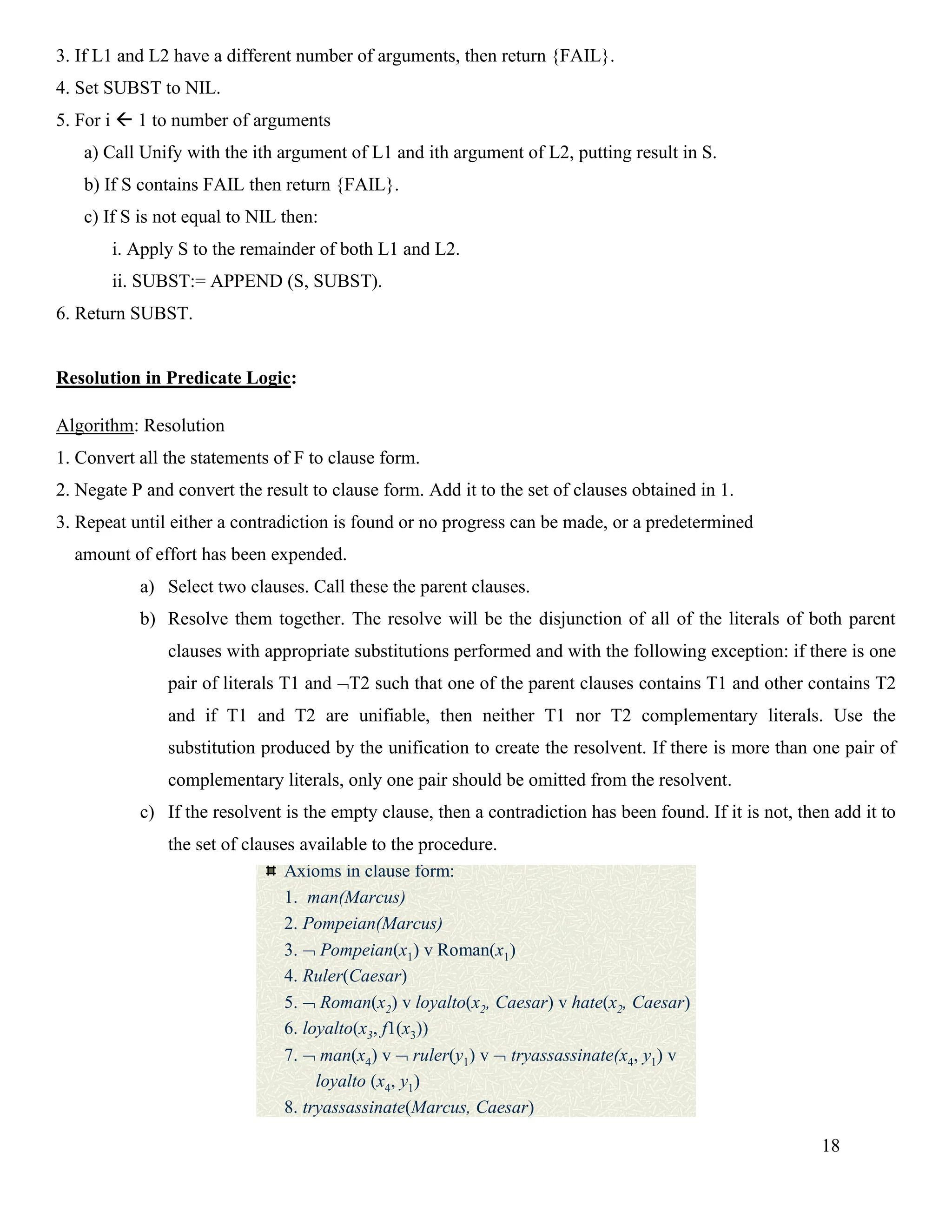 18
3. If L1 and L2 have a different number of arguments, then return {FAIL}.
4. Set SUBST to NIL.
5. For i  1 to number of arguments
a) Call Unify with the ith argument of L1 and ith argument of L2, putting result in S.
b) If S contains FAIL then return {FAIL}.
c) If S is not equal to NIL then:
i. Apply S to the remainder of both L1 and L2.
ii. SUBST:= APPEND (S, SUBST).
6. Return SUBST.
Resolution in Predicate Logic:
Algorithm: Resolution
1. Convert all the statements of F to clause form.
2. Negate P and convert the result to clause form. Add it to the set of clauses obtained in 1.
3. Repeat until either a contradiction is found or no progress can be made, or a predetermined
amount of effort has been expended.
a) Select two clauses. Call these the parent clauses.
b) Resolve them together. The resolve will be the disjunction of all of the literals of both parent
clauses with appropriate substitutions performed and with the following exception: if there is one
pair of literals T1 and T2 such that one of the parent clauses contains T1 and other contains T2
and if T1 and T2 are unifiable, then neither T1 nor T2 complementary literals. Use the
substitution produced by the unification to create the resolvent. If there is more than one pair of
complementary literals, only one pair should be omitted from the resolvent.
c) If the resolvent is the empty clause, then a contradiction has been found. If it is not, then add it to
the set of clauses available to the procedure.
A Resolution Proof
Axioms in clause form:
1. man(Marcus)
2. Pompeian(Marcus)
3.  Pompeian(x1) v Roman(x1)
4. Ruler(Caesar)
5.  Roman(x2) v loyalto(x2, Caesar) v hate(x2, Caesar)
6. loyalto(x3, f1(x3))
7.  man(x4) v  ruler(y1) v  tryassassinate(x4, y1) v
loyalto (x4, y1)
8. tryassassinate(Marcus, Caesar)
 