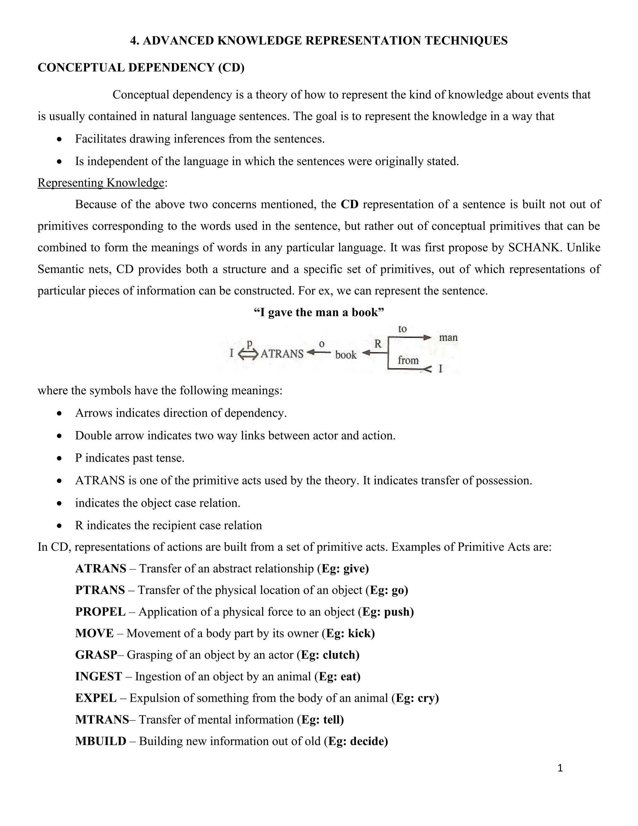 1
4. ADVANCED KNOWLEDGE REPRESENTATION TECHNIQUES
CONCEPTUAL DEPENDENCY (CD)
Conceptual dependency is a theory of how to represent the kind of knowledge about events that
is usually contained in natural language sentences. The goal is to represent the knowledge in a way that
• Facilitates drawing inferences from the sentences.
• Is independent of the language in which the sentences were originally stated.
Representing Knowledge:
Because of the above two concerns mentioned, the CD representation of a sentence is built not out of
primitives corresponding to the words used in the sentence, but rather out of conceptual primitives that can be
combined to form the meanings of words in any particular language. It was first propose by SCHANK. Unlike
Semantic nets, CD provides both a structure and a specific set of primitives, out of which representations of
particular pieces of information can be constructed. For ex, we can represent the sentence.
“I gave the man a book”
where the symbols have the following meanings:
• Arrows indicates direction of dependency.
• Double arrow indicates two way links between actor and action.
• P indicates past tense.
• ATRANS is one of the primitive acts used by the theory. It indicates transfer of possession.
• indicates the object case relation.
• R indicates the recipient case relation
In CD, representations of actions are built from a set of primitive acts. Examples of Primitive Acts are:
ATRANS – Transfer of an abstract relationship (Eg: give)
PTRANS – Transfer of the physical location of an object (Eg: go)
PROPEL – Application of a physical force to an object (Eg: push)
MOVE – Movement of a body part by its owner (Eg: kick)
GRASP– Grasping of an object by an actor (Eg: clutch)
INGEST – Ingestion of an object by an animal (Eg: eat)
EXPEL – Expulsion of something from the body of an animal (Eg: cry)
MTRANS– Transfer of mental information (Eg: tell)
MBUILD – Building new information out of old (Eg: decide)
 