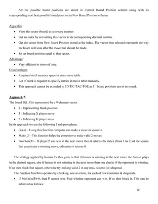 10
All the possible board positions are stored in Current Board Position column along with its
corresponding next best possible board position in New Board Position column.
Algorithm:
• View the vector (board) as a ternary number.
• Get an index by converting this vector to its corresponding decimal number.
• Get the vector from New Board Position stored at the index. The vector thus selected represents the way
the board will look after the move that should be made.
• So set board position equal to that vector.
Advantage:
• Very efficient in terms of time.
Disadvantages:
• Requires lot of memory space to store move table.
• Lot of work is required to specify entries in move table manually.
• This approach cannot be extended to 3D TIC-TAC-TOE as 327
board positions are to be stored.
Approach 2:
The board B[1..9] is represented by a 9-element vector.
• 2 - Representing blank position
• 3 - Indicating X player move
• 5 - Indicating O player move
In his approach we use the following 3 sub procedures.
• Go(n) – Using this function computer can make a move in square n.
• Make_2 – This function helps the computer to make valid 2 moves.
• PossWin(P) – If player P can win in the next move then it returns the index (from 1 to 9) of the square
that constitutes a winning move, otherwise it returns 0.
The strategy applied by human for this game is that if human is winning in the next move the human plays
in the desired square, else if human is not winning in the next move then one checks if the opponent is winning.
If so then block that square, otherwise try making valid 2 in any row, column (or) diagonal.
The function PossWin operates by checking, one at a time, for each of rows/columns & diagonals.
• If PossWin(P)=0, then P cannot win. Find whether opponent can win. If so then block it. This can be
achieved as follows:
 