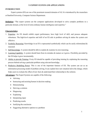 1
5. EXPERT SYSTEM AND APPLICATIONS
INTRODUCTION
Expert systems (ES) are one of the prominent research domains of AI. It is introduced by the researchers
at Stanford University, Computer Science Department.
Definition: “The expert systems are the computer applications developed to solve complex problems in a
particular domain, at the level of extra-ordinary human intelligence and expertise.”
Characteristics:
1. Expertise: An ES should exhibit expert performance, have high level of skill, and possess adequate
robustness. The high-level expertise and skill of an ES aids in problem solving & makes the system cost
effective.
2. Symbolic Reasoning: Knowledge in an ES is represented symbolically which can be easily reformulated &
reasoned.
3. Self Knowledge: A system should be able to explain & examine its own reasoning.
4. Learning Capability: A system should learn from its mistakes & mature as it grows. Flexibility provided by
the ES helps it grow incrementally.
5. Ability to provide Training: Every ES should be capable of providing training by explaining the reasoning
process behind solving a particular problem using relevant knowledge.
6. Predictive Modelling Power: This is one of the important features of ES. The system can act as an
information processing model of problem solving. It can explain how new situation led to the change, which
helps users to evaluate the effect of new facts & understand their relationship to the solution.
Advantages: The Expert Systems are capable of the following:
• Advising
• Instructing and assisting human in decision making
• Demonstrating
• Deriving a solution
• Diagnosing
• Explaining
• Interpreting input
• Predicting results
• Justifying the conclusion
• Suggesting alternative options to a problem
 