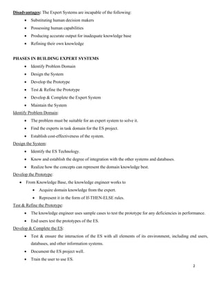 2
Disadvantages: The Expert Systems are incapable of the following:
• Substituting human decision makers
• Possessing human capabilities
• Producing accurate output for inadequate knowledge base
• Refining their own knowledge
PHASES IN BUILDING EXPERT SYSTEMS
• Identify Problem Domain
• Design the System
• Develop the Prototype
• Test & Refine the Prototype
• Develop & Complete the Expert System
• Maintain the System
Identify Problem Domain:
• The problem must be suitable for an expert system to solve it.
• Find the experts in task domain for the ES project.
• Establish cost-effectiveness of the system.
Design the System:
• Identify the ES Technology.
• Know and establish the degree of integration with the other systems and databases.
• Realize how the concepts can represent the domain knowledge best.
Develop the Prototype:
• From Knowledge Base, the knowledge engineer works to
• Acquire domain knowledge from the expert.
• Represent it in the form of If-THEN-ELSE rules.
Test & Refine the Prototype:
• The knowledge engineer uses sample cases to test the prototype for any deficiencies in performance.
• End users test the prototypes of the ES.
Develop & Complete the ES:
• Test & ensure the interaction of the ES with all elements of its environment, including end users,
databases, and other information systems.
• Document the ES project well.
• Train the user to use ES.
 