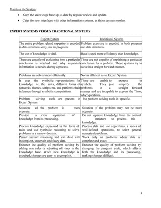 3
Maintain the System:
• Keep the knowledge base up-to-date by regular review and update.
• Cater for new interfaces with other information systems, as those systems evolve.
EXPERT SYSTEMS VERSUS TRADITIONAL SYSTEMS
Expert System Traditional System
The entire problem related expertise is encoded
in data structures only, not in programs.
Problem expertise is encoded in both program
and data structures.
The use of knowledge is vital. Data is used more efficiently than knowledge.
These are capable of explaining how a particular
conclusion is reached and why requested
information is needed during a process.
These are not capable of explaining a particular
conclusion for a problem. These systems try to
solve in a straight forward manner.
Problems are solved more efficiently. Not as efficient as an Expert System.
It uses the symbolic representations for
knowledge i.e. the rules, different forms of
networks, frames, scripts etc. and performs their
inference through symbolic computations
These are unable to express in
symbols. They just simplify the
problems in a straight forward
manner and are incapable to express the “how,
why” questions.
Problem solving tools are present in
Expert System
No problem solving tools in specific.
Solution of the problem is more
accurate.
Solution of the problem may not be more
accurate.
Provide a clear separation of
knowledge from its processing.
Do not separate knowledge from the control
structure to process this
knowledge.
Process knowledge expressed in the form of
rules and use symbolic reasoning to solve
problems in a narrow domain.
Process data and use algorithms, a series of
well-defined operations, to solve general
numerical problems.
Permit inexact reasoning and can deal with
incomplete, uncertain and fuzzy data.
Work only on problems where data is
complete and exact.
Enhance the quality of problem solving by
adding new rules or adjusting old ones in the
knowledge base. When new knowledge is
acquired, changes are easy to accomplish.
Enhance the quality of problem solving by
changing the program code, which affects
both the knowledge and its processing,
making changes difficult.
 