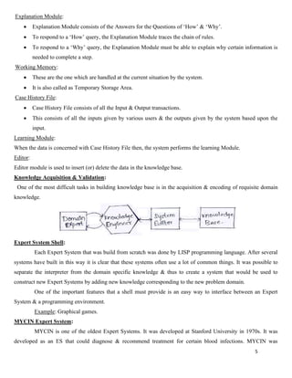 5
Explanation Module:
• Explanation Module consists of the Answers for the Questions of ‘How’ & ‘Why’.
• To respond to a ‘How’ query, the Explanation Module traces the chain of rules.
• To respond to a ‘Why’ query, the Explanation Module must be able to explain why certain information is
needed to complete a step.
Working Memory:
• These are the one which are handled at the current situation by the system.
• It is also called as Temporary Storage Area.
Case History File:
• Case History File consists of all the Input & Output transactions.
• This consists of all the inputs given by various users & the outputs given by the system based upon the
input.
Learning Module:
When the data is concerned with Case History File then, the system performs the learning Module.
Editor:
Editor module is used to insert (or) delete the data in the knowledge base.
Knowledge Acquisition & Validation:
One of the most difficult tasks in building knowledge base is in the acquisition & encoding of requisite domain
knowledge.
Expert System Shell:
Each Expert System that was build from scratch was done by LISP programming language. After several
systems have built in this way it is clear that these systems often use a lot of common things. It was possible to
separate the interpreter from the domain specific knowledge & thus to create a system that would be used to
construct new Expert Systems by adding new knowledge corresponding to the new problem domain.
One of the important features that a shell must provide is an easy way to interface between an Expert
System & a programming environment.
Example: Graphical games.
MYCIN Expert System:
MYCIN is one of the oldest Expert Systems. It was developed at Stanford University in 1970s. It was
developed as an ES that could diagnose & recommend treatment for certain blood infections. MYCIN was
 