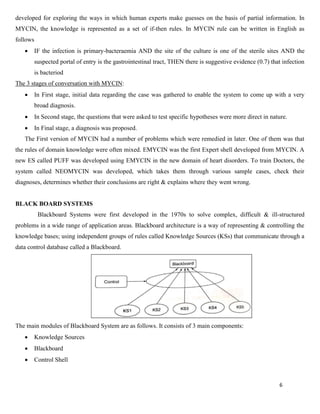 6
developed for exploring the ways in which human experts make guesses on the basis of partial information. In
MYCIN, the knowledge is represented as a set of if-then rules. In MYCIN rule can be written in English as
follows
• IF the infection is primary-bacteraemia AND the site of the culture is one of the sterile sites AND the
suspected portal of entry is the gastrointestinal tract, THEN there is suggestive evidence (0.7) that infection
is bacteriod
The 3 stages of conversation with MYCIN:
• In First stage, initial data regarding the case was gathered to enable the system to come up with a very
broad diagnosis.
• In Second stage, the questions that were asked to test specific hypotheses were more direct in nature.
• In Final stage, a diagnosis was proposed.
The First version of MYCIN had a number of problems which were remedied in later. One of them was that
the rules of domain knowledge were often mixed. EMYCIN was the first Expert shell developed from MYCIN. A
new ES called PUFF was developed using EMYCIN in the new domain of heart disorders. To train Doctors, the
system called NEOMYCIN was developed, which takes them through various sample cases, check their
diagnoses, determines whether their conclusions are right & explains where they went wrong.
BLACK BOARD SYSTEMS
Blackboard Systems were first developed in the 1970s to solve complex, difficult & ill-structured
problems in a wide range of application areas. Blackboard architecture is a way of representing & controlling the
knowledge bases; using independent groups of rules called Knowledge Sources (KSs) that communicate through a
data control database called a Blackboard.
The main modules of Blackboard System are as follows. It consists of 3 main components:
• Knowledge Sources
• Blackboard
• Control Shell
 