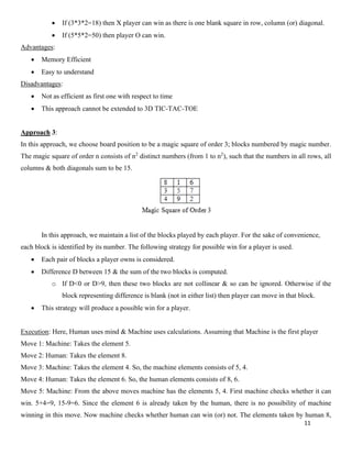 11
• If (3*3*2=18) then X player can win as there is one blank square in row, column (or) diagonal.
• If (5*5*2=50) then player O can win.
Advantages:
• Memory Efficient
• Easy to understand
Disadvantages:
• Not as efficient as first one with respect to time
• This approach cannot be extended to 3D TIC-TAC-TOE
Approach 3:
In this approach, we choose board position to be a magic square of order 3; blocks numbered by magic number.
The magic square of order n consists of n2
distinct numbers (from 1 to n2
), such that the numbers in all rows, all
columns & both diagonals sum to be 15.
In this approach, we maintain a list of the blocks played by each player. For the sake of convenience,
each block is identified by its number. The following strategy for possible win for a player is used.
• Each pair of blocks a player owns is considered.
• Difference D between 15 & the sum of the two blocks is computed.
o If D<0 or D>9, then these two blocks are not collinear & so can be ignored. Otherwise if the
block representing difference is blank (not in either list) then player can move in that block.
• This strategy will produce a possible win for a player.
Execution: Here, Human uses mind & Machine uses calculations. Assuming that Machine is the first player
Move 1: Machine: Takes the element 5.
Move 2: Human: Takes the element 8.
Move 3: Machine: Takes the element 4. So, the machine elements consists of 5, 4.
Move 4: Human: Takes the element 6. So, the human elements consists of 8, 6.
Move 5: Machine: From the above moves machine has the elements 5, 4. First machine checks whether it can
win. 5+4=9, 15-9=6. Since the element 6 is already taken by the human, there is no possibility of machine
winning in this move. Now machine checks whether human can win (or) not. The elements taken by human 8,
 