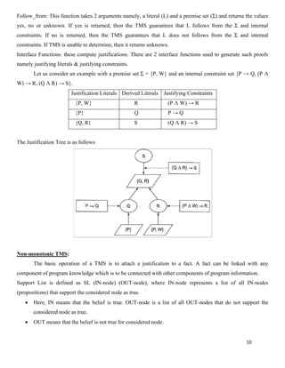 10
Follow_from: This function takes 2 arguments namely, a literal (L) and a premise set (Ʃ) and returns the values
yes, no or unknown. If yes is returned, then the TMS guarantees that L follows from the Ʃ and internal
constraints. If no is returned, then the TMS guarantees that L does not follows from the Ʃ and internal
constraints. If TMS is unable to determine, then it returns unknown.
Interface Functions: these compute justifications. There are 2 interface functions used to generate such proofs
namely justifying literals & justifying constraints.
Let us consider an example with a premise set Ʃ = {P, W} and an internal constraint set {P → Q, (P Λ
W) → R, (Q Λ R) → S}.
Justification Literals Derived Literals Justifying Constraints
{P, W} R (P Λ W) → R
{P} Q P → Q
{Q, R} S (Q Λ R) → S
The Justification Tree is as follows
Non-monotonic TMS:
The basic operation of a TMS is to attach a justification to a fact. A fact can be linked with any
component of program knowledge which is to be connected with other components of program information.
Support List is defined as SL (IN-node) (OUT-node), where IN-node represents a list of all IN-nodes
(propositions) that support the considered node as true.
• Here, IN means that the belief is true. OUT-node is a list of all OUT-nodes that do not support the
considered node as true.
• OUT means that the belief is not true for considered node.
 