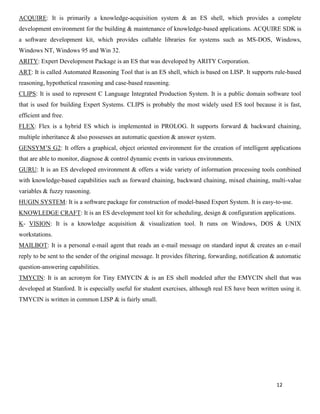 12
ACQUIRE: It is primarily a knowledge-acquisition system & an ES shell, which provides a complete
development environment for the building & maintenance of knowledge-based applications. ACQUIRE SDK is
a software development kit, which provides callable libraries for systems such as MS-DOS, Windows,
Windows NT, Windows 95 and Win 32.
ARITY: Expert Development Package is an ES that was developed by ARITY Corporation.
ART: It is called Automated Reasoning Tool that is an ES shell, which is based on LISP. It supports rule-based
reasoning, hypothetical reasoning and case-based reasoning.
CLIPS: It is used to represent C Language Integrated Production System. It is a public domain software tool
that is used for building Expert Systems. CLIPS is probably the most widely used ES tool because it is fast,
efficient and free.
FLEX: Flex is a hybrid ES which is implemented in PROLOG. It supports forward & backward chaining,
multiple inheritance & also possesses an automatic question & answer system.
GENSYM’S G2: It offers a graphical, object oriented environment for the creation of intelligent applications
that are able to monitor, diagnose & control dynamic events in various environments.
GURU: It is an ES developed environment & offers a wide variety of information processing tools combined
with knowledge-based capabilities such as forward chaining, backward chaining, mixed chaining, multi-value
variables & fuzzy reasoning.
HUGIN SYSTEM: It is a software package for construction of model-based Expert System. It is easy-to-use.
KNOWLEDGE CRAFT: It is an ES development tool kit for scheduling, design & configuration applications.
K- VISION: It is a knowledge acquisition & visualization tool. It runs on Windows, DOS & UNIX
workstations.
MAILBOT: It is a personal e-mail agent that reads an e-mail message on standard input & creates an e-mail
reply to be sent to the sender of the original message. It provides filtering, forwarding, notification & automatic
question-answering capabilities.
TMYCIN: It is an acronym for Tiny EMYCIN & is an ES shell modeled after the EMYCIN shell that was
developed at Stanford. It is especially useful for student exercises, although real ES have been written using it.
TMYCIN is written in common LISP & is fairly small.
 