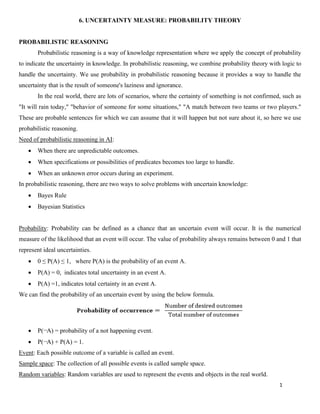 1
6. UNCERTAINTY MEASURE: PROBABILITY THEORY
PROBABILISTIC REASONING
Probabilistic reasoning is a way of knowledge representation where we apply the concept of probability
to indicate the uncertainty in knowledge. In probabilistic reasoning, we combine probability theory with logic to
handle the uncertainty. We use probability in probabilistic reasoning because it provides a way to handle the
uncertainty that is the result of someone's laziness and ignorance.
In the real world, there are lots of scenarios, where the certainty of something is not confirmed, such as
"It will rain today," "behavior of someone for some situations," "A match between two teams or two players."
These are probable sentences for which we can assume that it will happen but not sure about it, so here we use
probabilistic reasoning.
Need of probabilistic reasoning in AI:
• When there are unpredictable outcomes.
• When specifications or possibilities of predicates becomes too large to handle.
• When an unknown error occurs during an experiment.
In probabilistic reasoning, there are two ways to solve problems with uncertain knowledge:
• Bayes Rule
• Bayesian Statistics
Probability: Probability can be defined as a chance that an uncertain event will occur. It is the numerical
measure of the likelihood that an event will occur. The value of probability always remains between 0 and 1 that
represent ideal uncertainties.
• 0 ≤ P(A) ≤ 1, where P(A) is the probability of an event A.
• P(A) = 0, indicates total uncertainty in an event A.
• P(A) =1, indicates total certainty in an event A.
We can find the probability of an uncertain event by using the below formula.
• P(¬A) = probability of a not happening event.
• P(¬A) + P(A) = 1.
Event: Each possible outcome of a variable is called an event.
Sample space: The collection of all possible events is called sample space.
Random variables: Random variables are used to represent the events and objects in the real world.
 