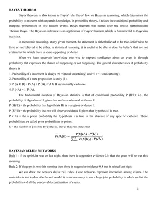 3
BAYES THEOREM
Bayes' theorem is also known as Bayes' rule, Bayes' law, or Bayesian reasoning, which determines the
probability of an event with uncertain knowledge. In probability theory, it relates the conditional probability and
marginal probabilities of two random events. Bayes' theorem was named after the British mathematician
Thomas Bayes. The Bayesian inference is an application of Bayes' theorem, which is fundamental to Bayesian
statistics.
In monotonic reasoning, at any given moment, the statement is either believed to be true, believed to be
false or not believed to be either. In statistical reasoning, it is useful to be able to describe belief’s that are not
certain but for which there is some supporting evidence.
When we have uncertain knowledge one way to express confidence about an event is through
probability that expresses the chance of happening or not happening. The general characteristics of probability
theory is
1. Probability of a statement is always ≥0 =0(total uncertainty) and ≤1 (=1 total certainty)
2. Probability of a sure proposition is unity (1).
3. P (A U B) = P (A) + P (B), if A & B are mutually exclusive.
4. P (~A) = 1- P (A).
The fundamental notation of Bayesian statistics is that of conditional probability P (H/E), i.e., the
probability of Hypothesis H, given that we have observed evidence E.
P (Hi/E) = the probability that hypothesis Hi is true given evidence E.
P (E/Hi) = the probability that we will observe evidence E given that hypothesis i is true.
P (Hi) = the a priori probability the hypothesis i is true in the absence of any specific evidence. These
probabilities are called prior probabilities or priors.
k = the number of possible Hypotheses. Bayes theorem states that
BAYESIAN BELIEF NETWORKS
Rule 1: If the sprinkler was on last night, then there is suggestive evidence 0.9, that the grass will be wet this
morning.
Rule 2: If the grass is wet this morning then there is suggestive evidence 0.8 that is rained last night.
We can draw the network above two rules. These networks represent interaction among events. The
main idea is that to describe the real world, it is not necessary to use a huge joint probability in which we list the
probabilities of all the conceivable combination of events.
 
