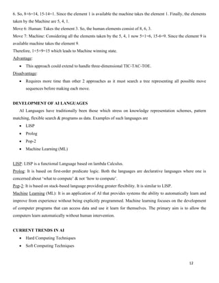 12
6. So, 8+6=14, 15-14=1. Since the element 1 is available the machine takes the element 1. Finally, the elements
taken by the Machine are 5, 4, 1.
Move 6: Human: Takes the element 3. So, the human elements consist of 8, 6, 3.
Move 7: Machine: Considering all the elements taken by the 5, 4, 1 now 5+1=6, 15-6=9. Since the element 9 is
available machine takes the element 9.
Therefore, 1+5+9=15 which leads to Machine winning state.
Advantage:
• This approach could extend to handle three-dimensional TIC-TAC-TOE.
Disadvantage:
• Requires more time than other 2 approaches as it must search a tree representing all possible move
sequences before making each move.
DEVELOPMENT OF AI LANGUAGES
AI Languages have traditionally been those which stress on knowledge representation schemes, pattern
matching, flexible search & programs as data. Examples of such languages are
• LISP
• Prolog
• Pop-2
• Machine Learning (ML)
LISP: LISP is a functional Language based on lambda Calculus.
Prolog: It is based on first-order predicate logic. Both the languages are declarative languages where one is
concerned about ‘what to compute’ & not ‘how to compute’.
Pop-2: It is based on stack-based language providing greater flexibility. It is similar to LISP.
Machine Learning (ML): It is an application of AI that provides systems the ability to automatically learn and
improve from experience without being explicitly programmed. Machine learning focuses on the development
of computer programs that can access data and use it learn for themselves. The primary aim is to allow the
computers learn automatically without human intervention.
CURRENT TRENDS IN AI
• Hard Computing Techniques
• Soft Computing Techniques
 