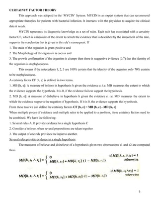 5
CERTAINTY FACTOR THEORY
This approach was adopted in the ‘MYCIN’ System. MYCIN is an expert system that can recommend
appropriate therapies for patients with bacterial infection. It interacts with the physician to acquire the clinical
data it needs.
MYCIN represents its diagnostic knowledge as a set of rules. Each rule has associated with a certainty
factor CF, which is a measure of the extent to which the evidence that is described by the antecedent of the rule,
supports the conclusion that is given in the rule’s consequent. If
1. The stain of the organism is gram-positive and
2. The Morphology of the organism is coccus and
3. The growth confirmation of the organism is clumps then there is suggestive evidence (0.7) that the identity of
the organism is staphylococcus.
This means if the antecedents 1, 2, 3 are 100% certain that the identity of the organism only 70% certain
to be staphylococcus.
A certainty factor CF [h, e] is defined in two terms.
1. MB [h, e]: A measure of believe in hypothesis h given the evidence e. i.e. MB measures the extent to which
the evidence supports the hypothesis. It is 0, if the evidence fails to support the hypothesis.
2. MD [h, e]: A measure of disbelieve in hypothesis h given the evidence e. i.e. MD measures the extent to
which the evidence supports the negation of hypothesis. If it is 0, the evidence supports the hypothesis.
From these two we can define the certainty factors CF [h, e] = MB [h, e] - MD [h, e]
When multiple pieces of evidence and multiple rules to be applied to a problem, these certainty factors need to
be combined. We have the following:
1. Several rules A, B provide evidence to a single hypothesis C
2. Consider a believe, when several propositions are taken together
3. The output of one rule provides the input to another.
Several rules provide evidence to a single hypothesis:
The measures of believe and disbelieve of a hypothesis given two observations s1 and s2 are computed
from
 