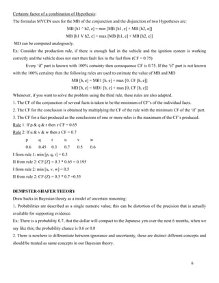 6
Certainty factor of a combination of Hypothesis:
The formulas MYCIN uses for the MB of the conjunction and the disjunction of two Hypotheses are:
MB [h1 ^ h2, e] = min [MB [h1, e] + MB [h2, e]]
MB [h1 V h2, e] = max [MB [h1, e] + MB [h2, e]]
MD can be computed analogously.
Ex: Consider the production rule, if there is enough fuel in the vehicle and the ignition system is working
correctly and the vehicle does not start then fault lies in the fuel flow (CF = 0.75)
Every ‘if’ part is known with 100% certainty then consequence CF is 0.75. If the ‘if’ part is not known
with the 100% certainty then the following rules are used to estimate the value of MB and MD
MB [h, e] = MB1 [h, e] + max [0, CF [h, e]]
MD [h, e] = MD1 [h, e] + max [0, CF [h, e]]
Whenever, if you want to solve the problem using the third rule, these rules are also adapted.
1. The CF of the conjunction of several facts is taken to be the minimum of CF’s of the individual facts.
2. The CF for the conclusion is obtained by multiplying the CF of the rule with the minimum CF of the ‘if’ part.
3. The CF for a fact produced as the conclusions of one or more rules is the maximum of the CF’s produced.
Rule 1: If p & q & r then z CF = 0.65
Rule 2: If u & v & w then z CF = 0.7
p q r u v w
0.6 0.45 0.3 0.7 0.5 0.6
I from rule 1: min [p, q, r] = 0.3
II from rule 2: CF [Z] = 0.3 * 0.65 = 0.195
I from rule 2: min [u, v, w] = 0.5
II from rule 2: CF (Z) = 0.5 * 0.7 =0.35
DEMPSTER-SHAFER THEORY
Draw backs in Bayesian theory as a model of uncertain reasoning:
1. Probabilities are described as a single numeric value; this can be distortion of the precision that is actually
available for supporting evidence.
Ex: There is a probability 0.7, that the dollar will compact to the Japanese yen over the next 6 months, when we
say like this; the probability chance is 0.6 or 0.8
2. There is nowhere to differentiate between ignorance and uncertainty, these are distinct different concepts and
should be treated as same concepts in our Bayesian theory.
 