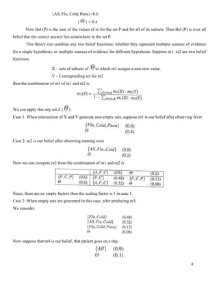 8
{All, Flu, Cold, Pneu}=0.6
{ } = 0.4
Now Bel (P) is the sum of the values of m for the set P and for all of its subsets. Thus Bel (P) is over all
belief that the correct answer lies somewhere in the set P.
This theory can combine any two belief functions, whether they represent multiple sources of evidence
for a single hypothesis, or multiple sources of evidence for different hypothesis. Suppose m1, m2 are two belief
functions.
X – sets of subsets of to which m1 assigns a non zero value.
Y – Corresponding set for m2
then the combination of m3 of m1 and m2 is
We can apply this any set Z ( )
Case 1: When intersection of X and Y generate non-empty sets, suppose m1 is our belief after observing fever
Case 2: m2 is our belief after observing running nose
Now we can compute m3 from the combination of m1 and m2 is
Since, there are no empty factors then the scaling factor is 1 in case 1.
Case 2: When empty sets are generated in this case, after producing m3.
We consider
Now suppose that m4 is our belief, that patient goes on a trip.
 