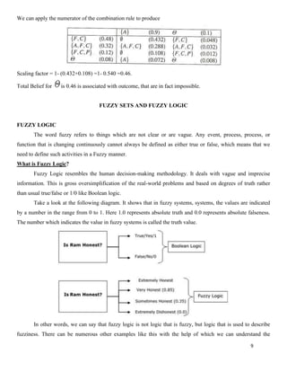 9
We can apply the numerator of the combination rule to produce
Scaling factor = 1- (0.432+0.108) =1- 0.540 =0.46.
Total Belief for is 0.46 is associated with outcome, that are in fact impossible.
FUZZY SETS AND FUZZY LOGIC
FUZZY LOGIC
The word fuzzy refers to things which are not clear or are vague. Any event, process, process, or
function that is changing continuously cannot always be defined as either true or false, which means that we
need to define such activities in a Fuzzy manner.
What is Fuzzy Logic?
Fuzzy Logic resembles the human decision-making methodology. It deals with vague and imprecise
information. This is gross oversimplification of the real-world problems and based on degrees of truth rather
than usual true/false or 1/0 like Boolean logic.
Take a look at the following diagram. It shows that in fuzzy systems, systems, the values are indicated
by a number in the range from 0 to 1. Here 1.0 represents absolute truth and 0.0 represents absolute falseness.
The number which indicates the value in fuzzy systems is called the truth value.
In other words, we can say that fuzzy logic is not logic that is fuzzy, but logic that is used to describe
fuzziness. There can be numerous other examples like this with the help of which we can understand the
 